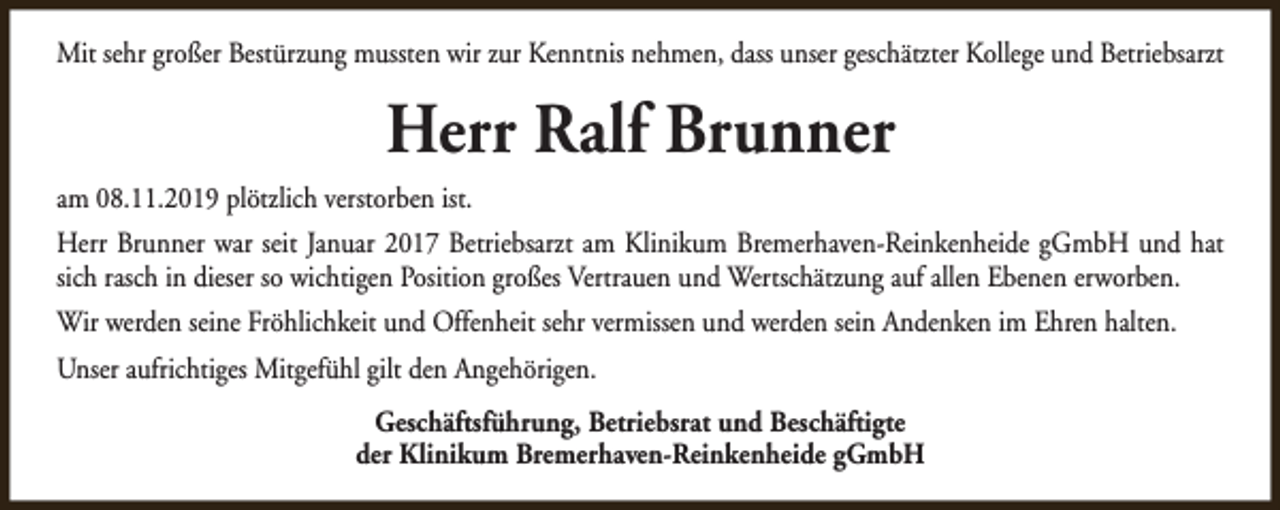 <p>Mit sehr großer Bestürzung mussten wir zur Kenntnis nehmen, dass unser geschätzter Kollege und Betriebsarzt</p><p>Herr Ralf Brunner<br />am 08.11.2019 plötzlich verstorben ist.<br />Herr Brunner war seit Januar 2017 Betriebsarzt am Klinikum Bremerhaven-Reinkenheide gGmbH und hat<br />sich rasch in dieser so wichtigen Position großes Vertrauen und Wertschätzung auf allen Ebenen erworben.<br />Wir werden seine Fröhlichkeit und Offenheit sehr vermissen und werden sein Andenken im Ehren halten.<br />Unser aufrichtiges Mitgefühl gilt den Angehörigen.<br />Geschäftsführung, Betriebsrat und Beschäftigte<br />der Klinikum Bremerhaven-Reinkenheide gGmbH</p>