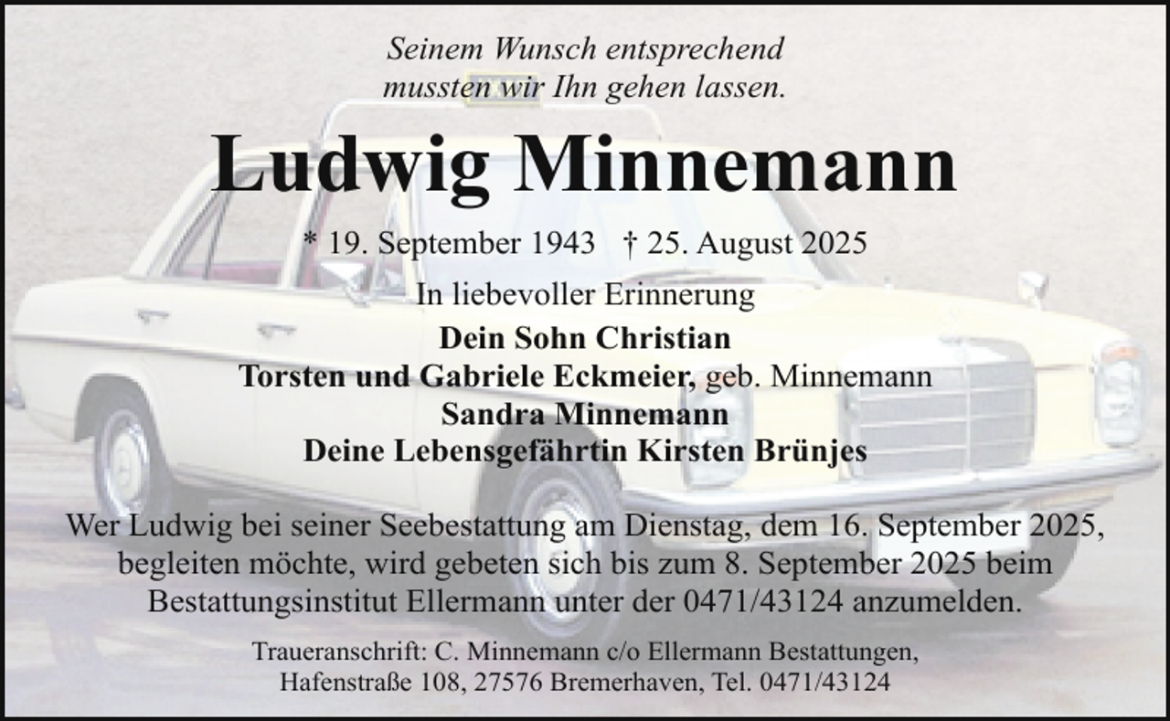<p>Seinem Wunsch entsprechend<br />mussten wir Ihn gehen lassen.</p><p>Ludwig Minnemann<br />* 19. September 1943 † 25. August 2025<br />In liebevoller Erinnerung<br />Dein Sohn Christian<br />Torsten und Gabriele Eckmeier, geb. Minnemann<br />Sandra Minnemann<br />Deine Lebensgefährtin Kirsten Brünjes<br />Wer Ludwig bei seiner Seebestattung am Dienstag, dem 16. September 2025,<br />begleiten möchte, wird gebeten sich bis zum 8. September 2025 beim<br />Bestattungsinstitut Ellermann unter der 0471/43124 anzumelden.<br />Traueranschrift: C. Minnemann c/o Ellermann Bestattungen,<br />Hafenstraße 108, 27576 Bremerhaven, Tel. 0471/43124</p>