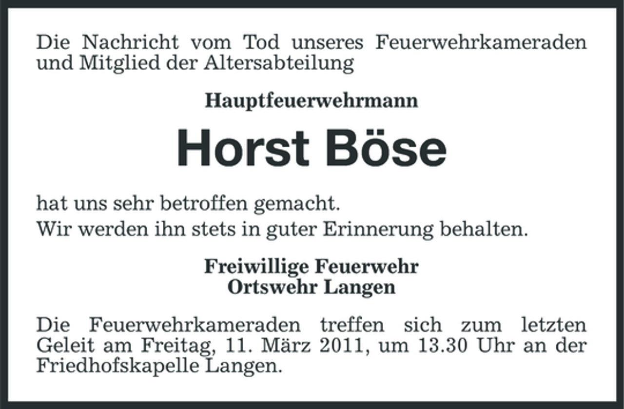 <p>Die Nachricht vom Tod unseres Feuerwehrkameraden und Mitglied der Altersabteilung Hauptfeuerwehrmann</p><p>Horst Böse<br />hat uns sehr betroffen gemacht. Wir werden ihn stets in guter Erinnerung behalten. Freiwillige Feuerwehr Ortswehr Langen Die Feuerwehrkameraden treffen sich zum letzten Geleit am Freitag, 11. März 2011, um 13.30 Uhr an der Friedhofskapelle Langen.</p>