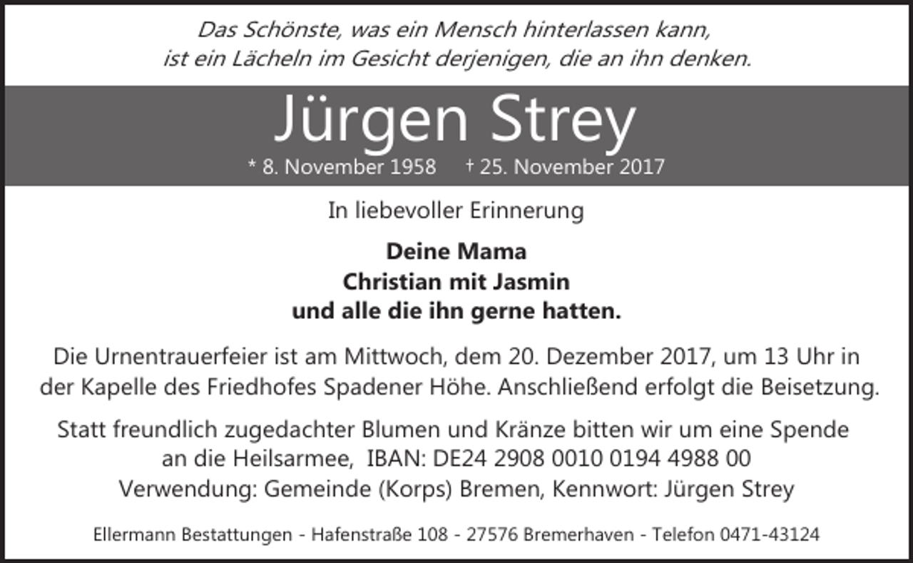 <p>Das Schönste, was ein Mensch hinterlassen kann,<br />ist ein Lächeln im Gesicht derjenigen, die an ihn denken.</p><p>Jürgen Strey</p><p>* 8. November 1958</p><p>† 25. November 2017</p><p>In liebevoller Erinnerung<br />Deine Mama<br />Christian mit Jasmin<br />und alle die ihn gerne hatten.<br />Die Urnentrauerfeier ist am Mittwoch, dem 20. Dezember 2017, um 13 Uhr in<br />der Kapelle des Friedhofes Spadener Höhe. Anschließend erfolgt die Beisetzung.<br />Statt freundlich zugedachter Blumen und Kränze bitten wir um eine Spende<br />an die Heilsarmee, IBAN: DE24 2908 00119988 00<br />Verwendung: Gemeinde (Korps) Bremen, Kennwort: Jürgen Strey<br />Ellermann Bestattungen - Hafenstraße 108 - 27576 Bremerhaven - Telefon 0471-43124</p>