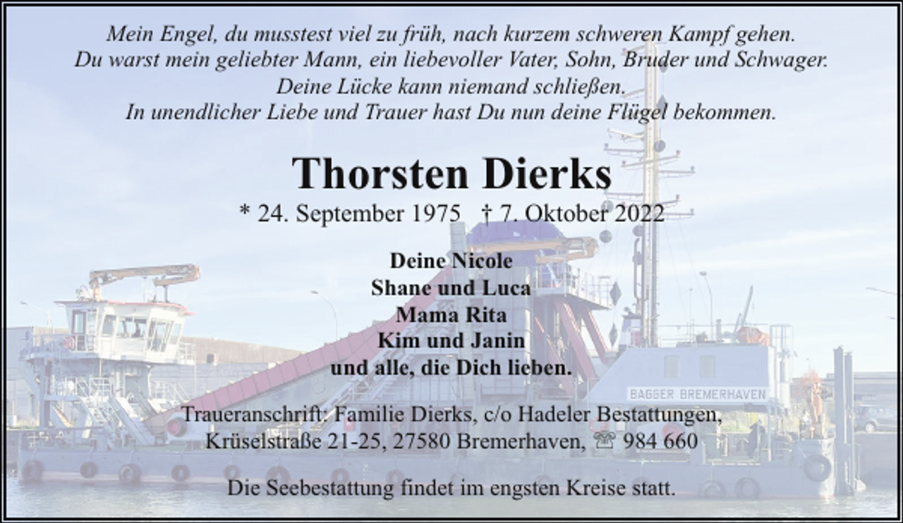 <p>Mein Engel, du musstest viel zu früh, nach kurzem schweren Kampf gehen.<br />Du warst mein geliebter Mann, ein liebevoller Vater, Sohn, Bruder und Schwager.<br />Deine Lücke kann niemand schließen.<br />In unendlicher Liebe und Trauer hast Du nun deine Flügel bekommen.</p><p>Thorsten Dierks</p><p>* 24. September 1975 † 7. Oktober 2022<br />Deine Nicole<br />Shane und Luca<br />Mama Rita<br />Kim und Janin<br />und alle, die Dich lieben.<br />Traueranschrift: Familie Dierks, c/o Hadeler Bestattungen,<br />Krüselstraße 21-25, 27580 Bremerhaven, ' 984 660<br />Die Seebestattung findet im engsten Kreise statt.</p>