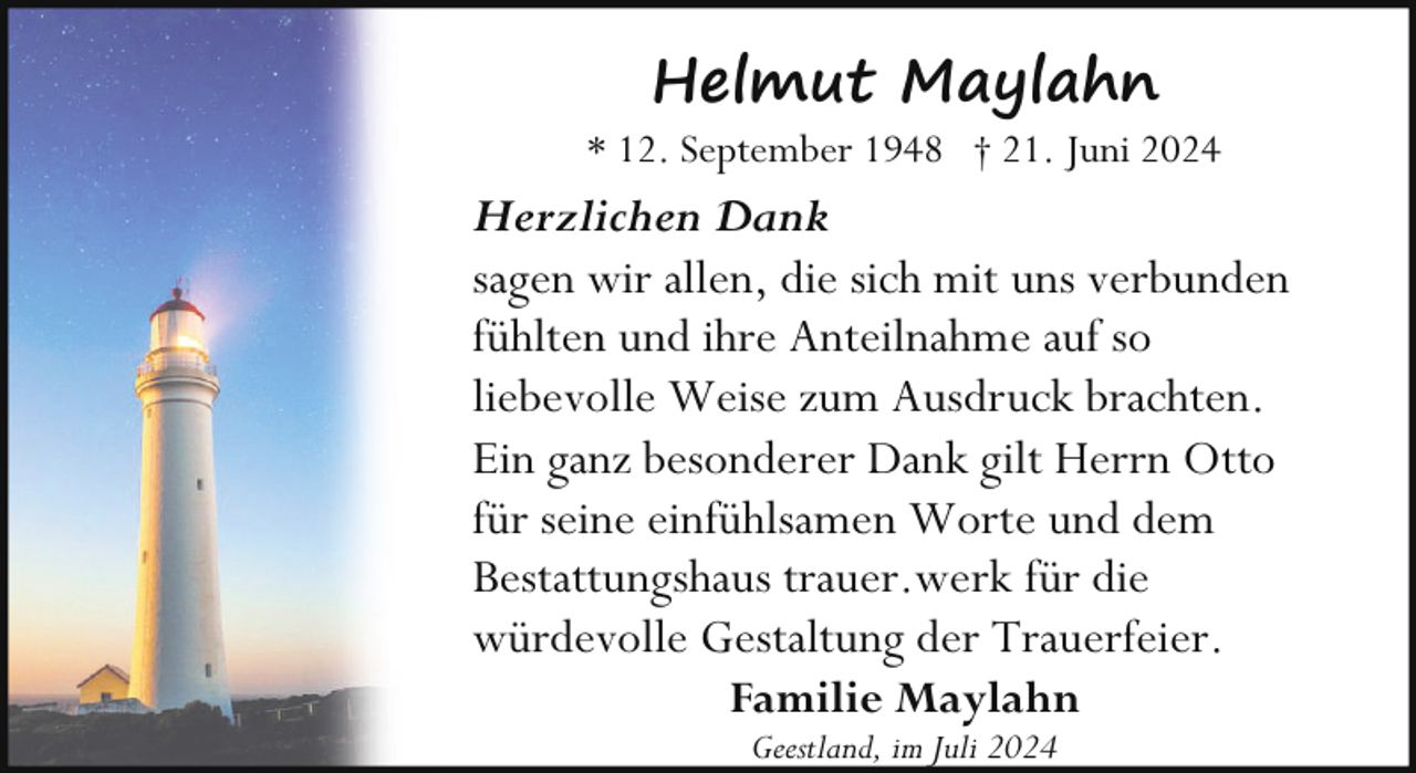 <p>Helmut Maylahn</p><p>* 12. September 1948 † 21. Juni 2024</p><p>Herzlichen Dank<br />sagen wir allen, die sich mit uns verbunden<br />fühlten und ihre Anteilnahme auf so<br />liebevolle Weise zum Ausdruck brachten.<br />Ein ganz besonderer Dank gilt Herrn Otto<br />für seine einfühlsamen Worte und dem<br />Bestattungshaus trauer.werk für die<br />würdevolle Gestaltung der Trauerfeier.<br />Familie Maylahn<br />Geestland, im Juli 2024</p>