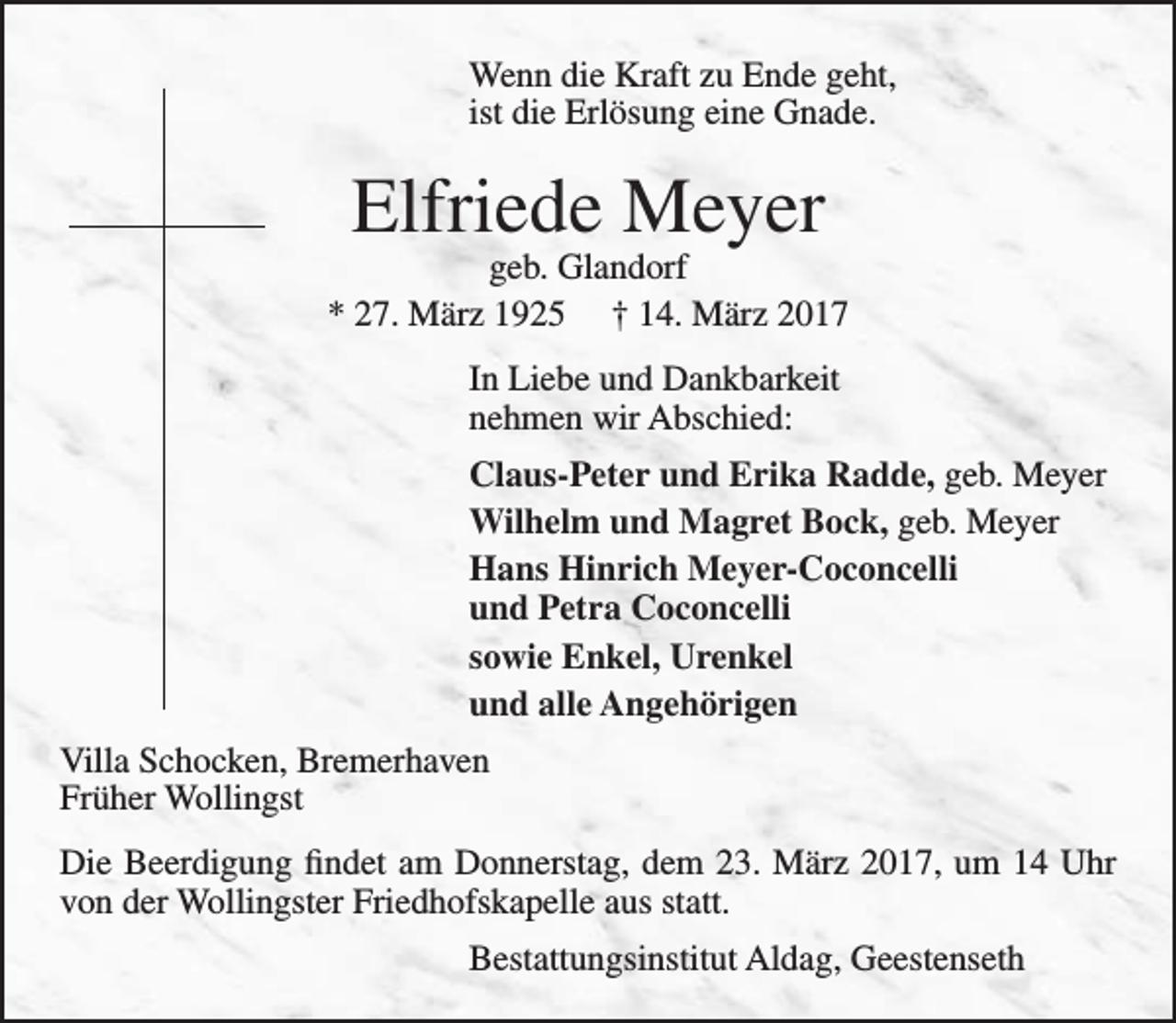 <p>Wenn die Kraft zu Ende geht,<br />ist die Erlösung eine Gnade.</p><p>Elfriede Meyer</p><p>geb. Glandorf<br />* 27. März 1925 † 14. März 2017<br />In Liebe und Dankbarkeit<br />nehmen wir Abschied:<br />Claus-Peter und Erika Radde, geb. Meyer<br />Wilhelm und Magret Bock, geb. Meyer<br />Hans Hinrich Meyer-Coconcelli<br />und Petra Coconcelli<br />sowie Enkel, Urenkel<br />und alle Angehörigen<br />Villa Schocken, Bremerhaven<br />Früher Wollingst<br />Die Beerdigung findet am Donnerstag, dem 23. März 2017, um 14 Uhr<br />von der Wollingster Friedhofskapelle aus statt.<br />Bestattungsinstitut Aldag, Geestenseth</p>