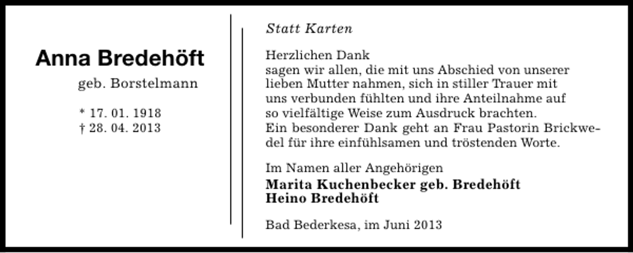 <p>Statt Karten</p><p>Anna Bredehöft<br />geb. Borstelmann<br />* 17. 01. 1918<br />† 28. 04. 2013</p><p>Herzlichen Dank<br />sagen wir allen, die mit uns Abschied von unserer<br />lieben Mutter nahmen, sich in stiller Trauer mit<br />uns verbunden fühlten und ihre Anteilnahme auf<br />so vielfältige Weise zum Ausdruck brachten.<br />Ein besonderer Dank geht an Frau Pastorin Brickwedel für ihre einfühlsamen und tröstenden Worte.<br />Im Namen aller Angehörigen</p><p>Marita Kuchenbecker geb. Bredehöft<br />Heino Bredehöft<br />Bad Bederkesa, im Juni 2013</p>