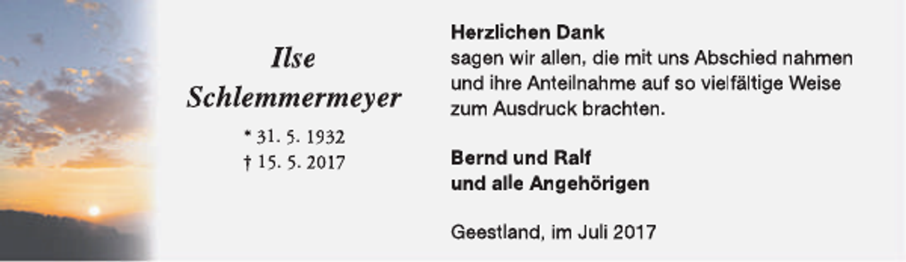 <p>Ilse<br />Schlemmermeyer<br />* 31. 5. 1932<br />† 15. 5. 2017</p><p>Herzlichen Dank<br />sagen wir allen, die mit uns Abschied nahmen<br />und ihre Anteilnahme auf so vielfältige Weise<br />zum Ausdruck brachten.<br />Bernd und Ralf<br />und alle Angehörigen<br />Geestland, im Juli 2017</p>