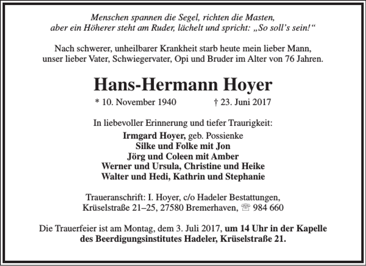 <p>Menschen spannen die Segel, richten die Masten,<br />aber ein Höherer steht am Ruder, lächelt und spricht: „So soll’s sein!“<br />Nach schwerer, unheilbarer Krankheit starb heute mein lieber Mann,<br />unser lieber Vater, Schwiegervater, Opi und Bruder im Alter von 76 Jahren.</p><p>Hans-Hermann Hoyer<br />* 10. November 1940</p><p>† 23. Juni 2017</p><p>In liebevoller Erinnerung und tiefer Traurigkeit:<br />Irmgard Hoyer, geb. Possienke<br />Silke und Folke mit Jon<br />Jörg und Coleen mit Amber<br />Werner und Ursula, Christine und Heike<br />Walter und Hedi, Kathrin und Stephanie<br />Traueranschrift: I. Hoyer, c/o Hadeler Bestattungen,<br />Krüselstraße 21–25, 27580 Bremerhaven,  984 660<br />Die Trauerfeier ist am Montag, dem 3. Juli 2017, um 14 Uhr in der Kapelle<br />des Beerdigungsinstitutes Hadeler, Krüselstraße 21.</p>