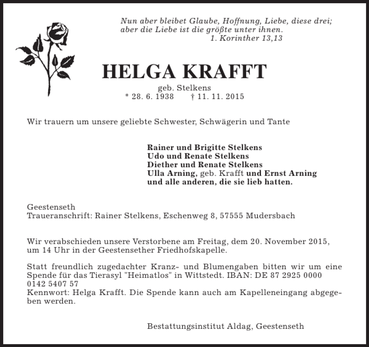 <p>Nun aber bleibet Glaube, Hoffnung, Liebe, diese drei;<br />aber die Liebe ist die größte unter ihnen.<br />1. Korinther 13,13</p><p>HELGA KRAFFT<br />geb. Stelkens<br />* 28. 6. 1938<br />† 11. 11. 2015</p><p>Wir trauern um unsere geliebte Schwester, Schwägerin und Tante<br />Rainer und Brigitte Stelkens<br />Udo und Renate Stelkens<br />Diether und Renate Stelkens<br />Ulla Arning, geb. Krafft und Ernst Arning<br />und alle anderen, die sie lieb hatten.<br />Geestenseth<br />Traueranschrift: Rainer Stelkens, Eschenweg 8, 57555 Mudersbach<br />Wir verabschieden unsere Verstorbene am Freitag, dem 20. November 2015,<br />um 14 Uhr in der Geestensether Friedhofskapelle.<br />Statt freundlich zugedachter Kranz- und Blumengaben bitten wir um eine<br />Spende für das Tierasyl "Heimatlos" in Wittstedt. IBAN: DE 87 2925 000142 5407 57<br />Kennwort: Helga Krafft. Die Spende kann auch am Kapelleneingang abgegeben werden.<br />Bestattungsinstitut Aldag, Geestenseth</p>