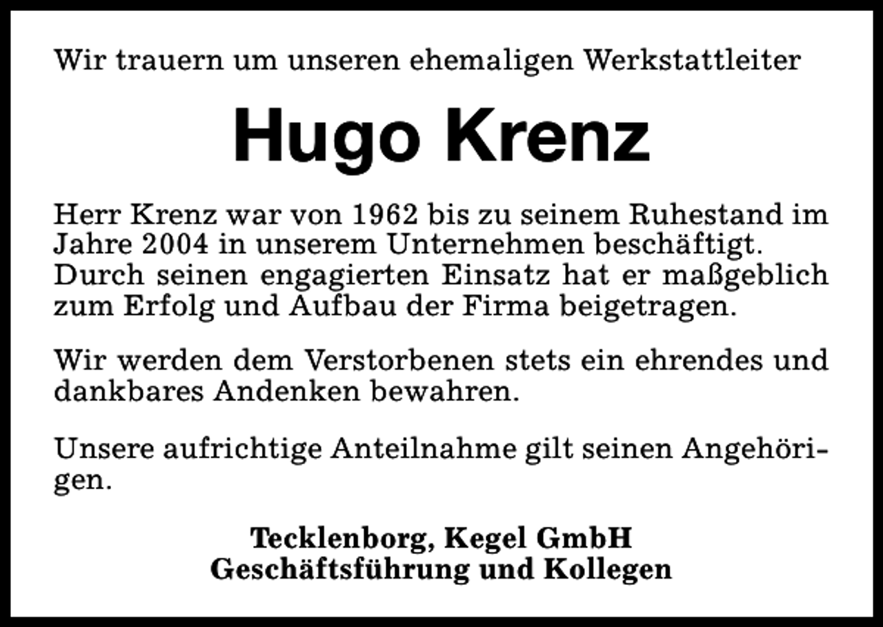 <p>Wir trauern um unseren ehemaligen Werkstattleiter</p><p>Hugo Krenz<br />Herr Krenz war von 1962 bis zu seinem Ruhestand im<br />Jahre 2004 in unserem Unternehmen beschäftigt.<br />Durch seinen engagierten Einsatz hat er maßgeblich<br />zum Erfolg und Aufbau der Firma beigetragen.<br />Wir werden dem Verstorbenen stets ein ehrendes und<br />dankbares Andenken bewahren.<br />Unsere aufrichtige Anteilnahme gilt seinen Angehörigen.<br />Tecklenborg, Kegel GmbH<br />Geschäftsführung und Kollegen</p>