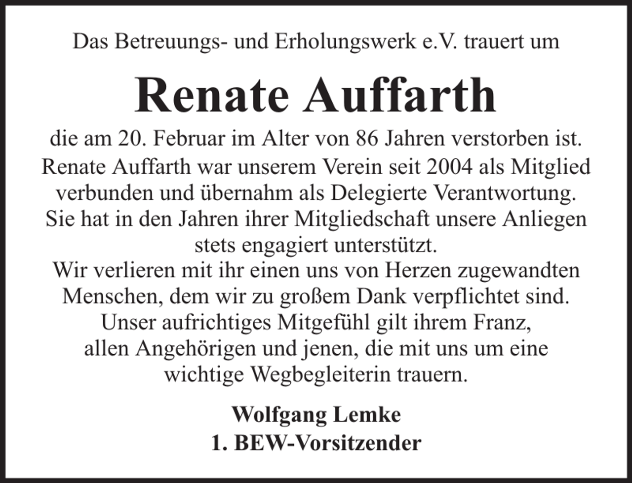 <p>Das Betreuungs- und Erholungswerk e.V. trauert um</p><p>Renate Auffarth</p><p>die am 20. Februar im Alter von 86 Jahren verstorben ist.<br />Renate Auffarth war unserem Verein seit 2004 als Mitglied<br />verbunden und übernahm als Delegierte Verantwortung.<br />Sie hat in den Jahren ihrer Mitgliedschaft unsere Anliegen<br />stets engagiert unterstützt.<br />Wir verlieren mit ihr einen uns von Herzen zugewandten<br />Menschen, dem wir zu großem Dank verpflichtet sind.<br />Unser aufrichtiges Mitgefühl gilt ihrem Franz,<br />allen Angehörigen und jenen, die mit uns um eine<br />wichtige Wegbegleiterin trauern.<br />Wolfgang Lemke<br />1. BEW-Vorsitzender</p>