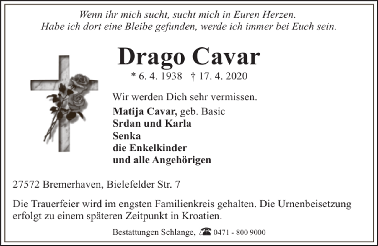 <p>Wenn ihr mich sucht, sucht mich in Euren Herzen.<br />Habe ich dort eine Bleibe gefunden, werde ich immer bei Euch sein.</p><p>Drago Cavar<br />* 6. 4. 1938 † 17. 4. 2020</p><p>Wir werden Dich sehr vermissen.<br />Matija Cavar, geb. Basic<br />Srdan und Karla<br />Senka<br />die Enkelkinder<br />und alle Angehörigen<br />27572 Bremerhaven, Bielefelder Str. 7<br />Die Trauerfeier wird im engsten Familienkreis gehalten. Die Urnenbeisetzung<br />erfolgt zu einem späteren Zeitpunkt in Kroatien.<br />Bestattungen Schlange,</p><p>0471 - 800 9000</p>