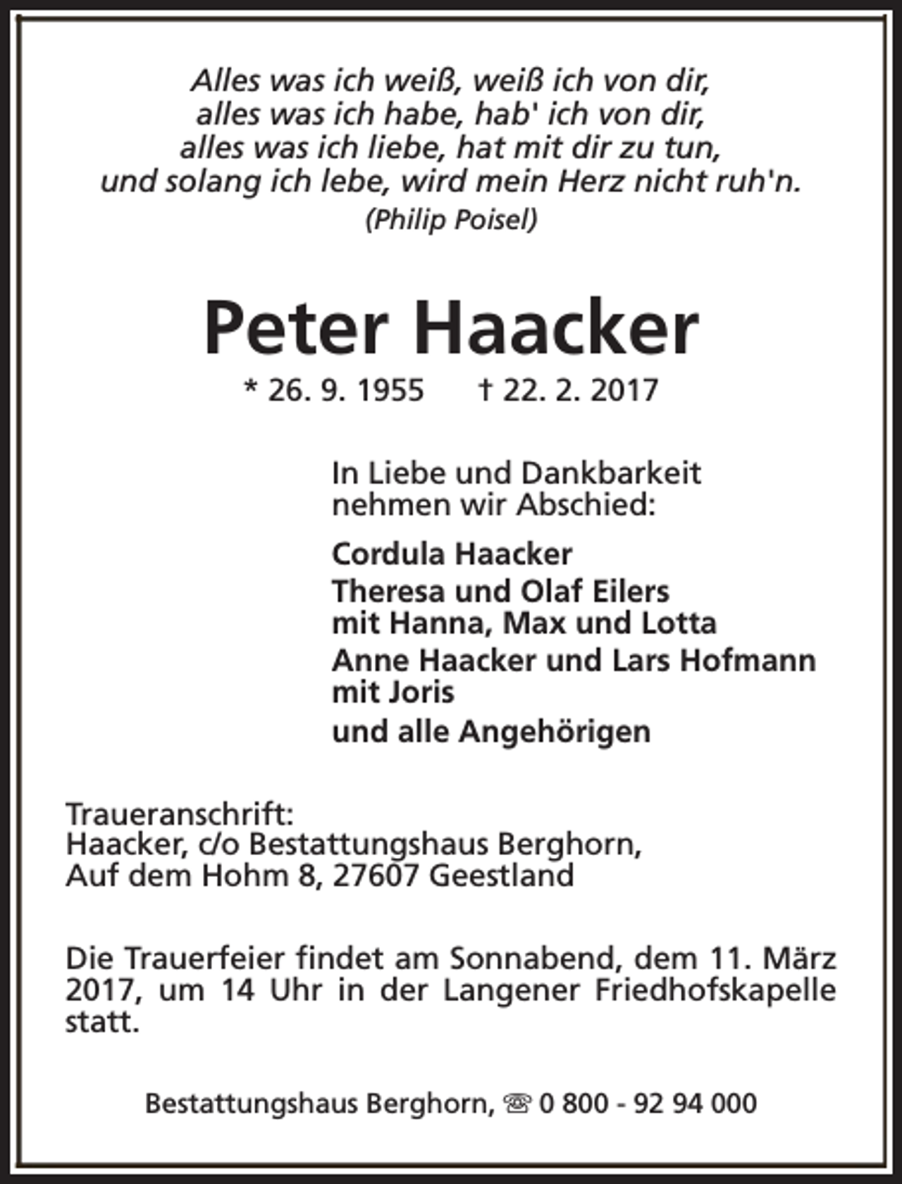 <p>Alles was ich weiß, weiß ich von dir,<br />alles was ich habe, hab' ich von dir,<br />alles was ich liebe, hat mit dir zu tun,<br />und solang ich lebe, wird mein Herz nicht ruh'n.<br />(Philip Poisel)</p><p>Peter Haacker<br />* 26. 9. 1955</p><p>† 22. 2. 2017</p><p>In Liebe und Dankbarkeit<br />nehmen wir Abschied:<br />Cordula Haacker<br />Theresa und Olaf Eilers<br />mit Hanna, Max und Lotta<br />Anne Haacker und Lars Hofmann<br />mit Joris<br />und alle Angehörigen<br />Traueranschrift:<br />Haacker, c/o Bestattungshaus Berghorn,<br />Auf dem Hohm 8, 27607 Geestland<br />Die Trauerfeier findet am Sonnabend, dem 11. März<br />2017, um 14 Uhr in der Langener Friedhofskapelle<br />statt.<br />Bestattungshaus Berghorn, s 0 800 - 92 94 000</p>