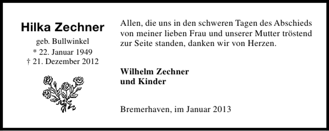 <p>Hilka Zechner<br />geb. Bullwinkel<br />* 22. Januar 1949<br />† 21. Dezember 2012</p><p>Allen, die uns in den schweren Tagen des Abschieds<br />von meiner lieben Frau und unserer Mutter tröstend<br />zur Seite standen, danken wir von Herzen.<br />Wilhelm Zechner<br />und Kinder<br />Bremerhaven, im Januar 2013</p>