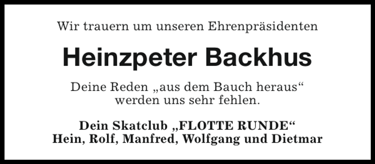 <p>Wir trauern um unseren Ehrenpräsidenten</p><p>Heinzpeter Backhus<br />Deine Reden „aus dem Bauch heraus“<br />werden uns sehr fehlen.<br />Dein Skatclub „FLOTTE RUNDE“<br />Hein, Rolf, Manfred, Wolfgang und Dietmar</p>