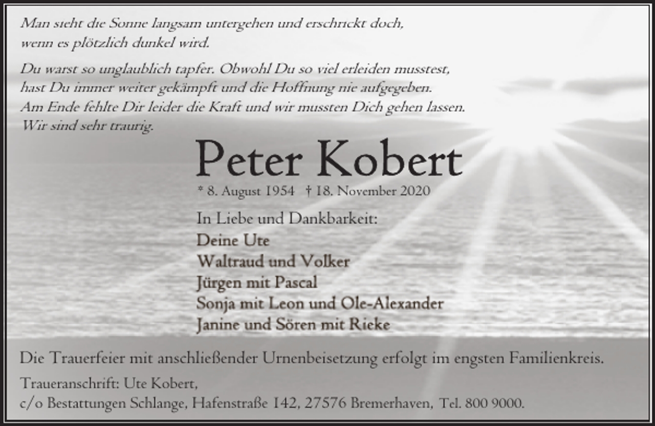 <p>Man sieht die Sonne langsam untergehen und erschrickt doch,<br />wenn es plötzlich dunkel wird.<br />Du warst so unglaublich tapfer. Obwohl Du so viel erleiden musstest,<br />hast Du immer weiter gekämpft und die Hoffnung nie aufgegeben.<br />Am Ende fehlte Dir leider die Kraft und wir mussten Dich gehen lassen.<br />Wir sind sehr traurig.</p><p>* 8. August 1954 † 18. November 2020</p><p>In Liebe und Dankbarkeit:</p><p>Die Trauerfeier mit anschließender Urnenbeisetzung erfolgt im engsten Familienkreis.<br />Traueranschrift: Ute Kobert,<br />c/o Bestattungen Schlange, Hafenstraße 142, 27576 Bremerhaven, Tel. 800 9000.</p>