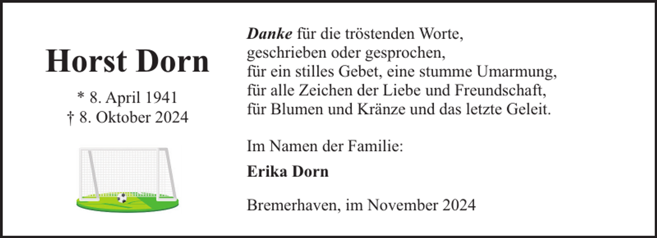 <p>Horst Dorn<br />* 8. April 1941<br />† 8. Oktober 2024</p><p>Danke für die tröstenden Worte,<br />geschrieben oder gesprochen,<br />für ein stilles Gebet, eine stumme Umarmung,<br />für alle Zeichen der Liebe und Freundschaft,<br />für Blumen und Kränze und das letzte Geleit.<br />Im Namen der Familie:<br />Erika Dorn<br />Bremerhaven, im November 2024</p>