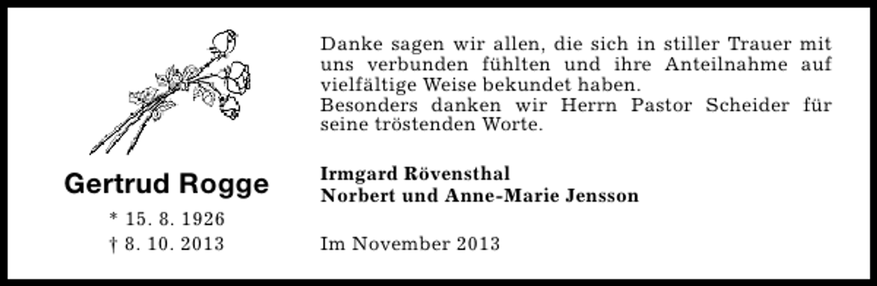 <p>Danke sagen wir allen, die sich in stiller Trauer mit<br />uns verbunden fühlten und ihre Anteilnahme auf<br />vielfältige Weise bekundet haben.<br />Besonders danken wir Herrn Pastor Scheider für<br />seine tröstenden Worte.</p><p>Gertrud Rogge<br />* 15. 8. 1926<br />† 8. 10. 2013</p><p>Irmgard Rövensthal<br />Norbert und Anne-Marie Jensson<br />Im November 2013</p>