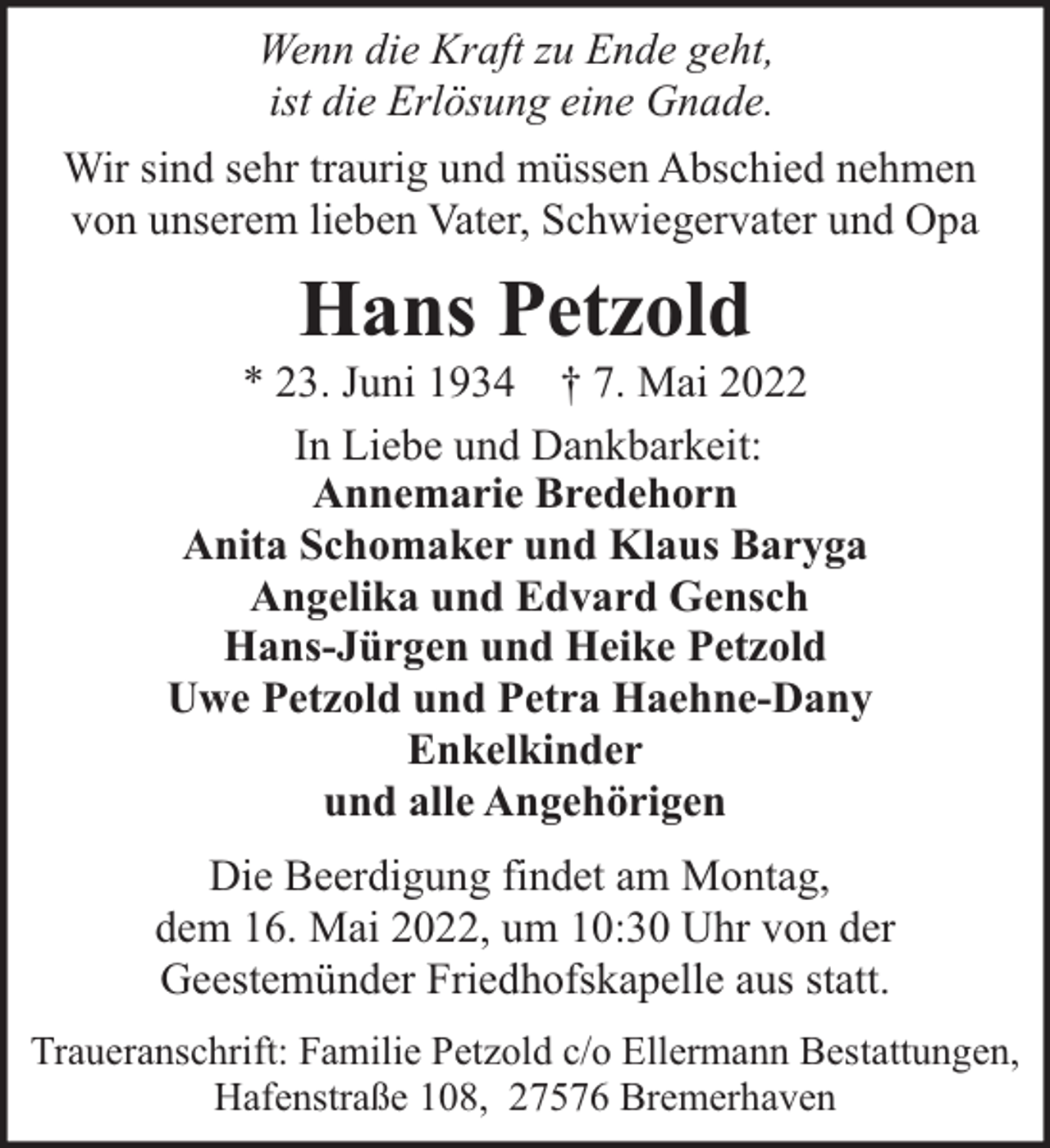 <p>Wenn die Kraft zu Ende geht,<br />ist die Erlösung eine Gnade.<br />Wir sind sehr traurig und müssen Abschied nehmen<br />von unserem lieben Vater, Schwiegervater und Opa</p><p>Hans Petzold</p><p>* 23. Juni 1934 † 7. Mai 2022<br />In Liebe und Dankbarkeit:<br />Annemarie Bredehorn<br />Anita Schomaker und Klaus Baryga<br />Angelika und Edvard Gensch<br />Hans-Jürgen und Heike Petzold<br />Uwe Petzold und Petra Haehne-Dany<br />Enkelkinder<br />und alle Angehörigen<br />Die Beerdigung findet am Montag,<br />dem 16. Mai 2022, um 10:30 Uhr von der<br />Geestemünder Friedhofskapelle aus statt.<br />Traueranschrift: Familie Petzold c/o Ellermann Bestattungen,<br />Hafenstraße 108, 27576 Bremerhaven</p>