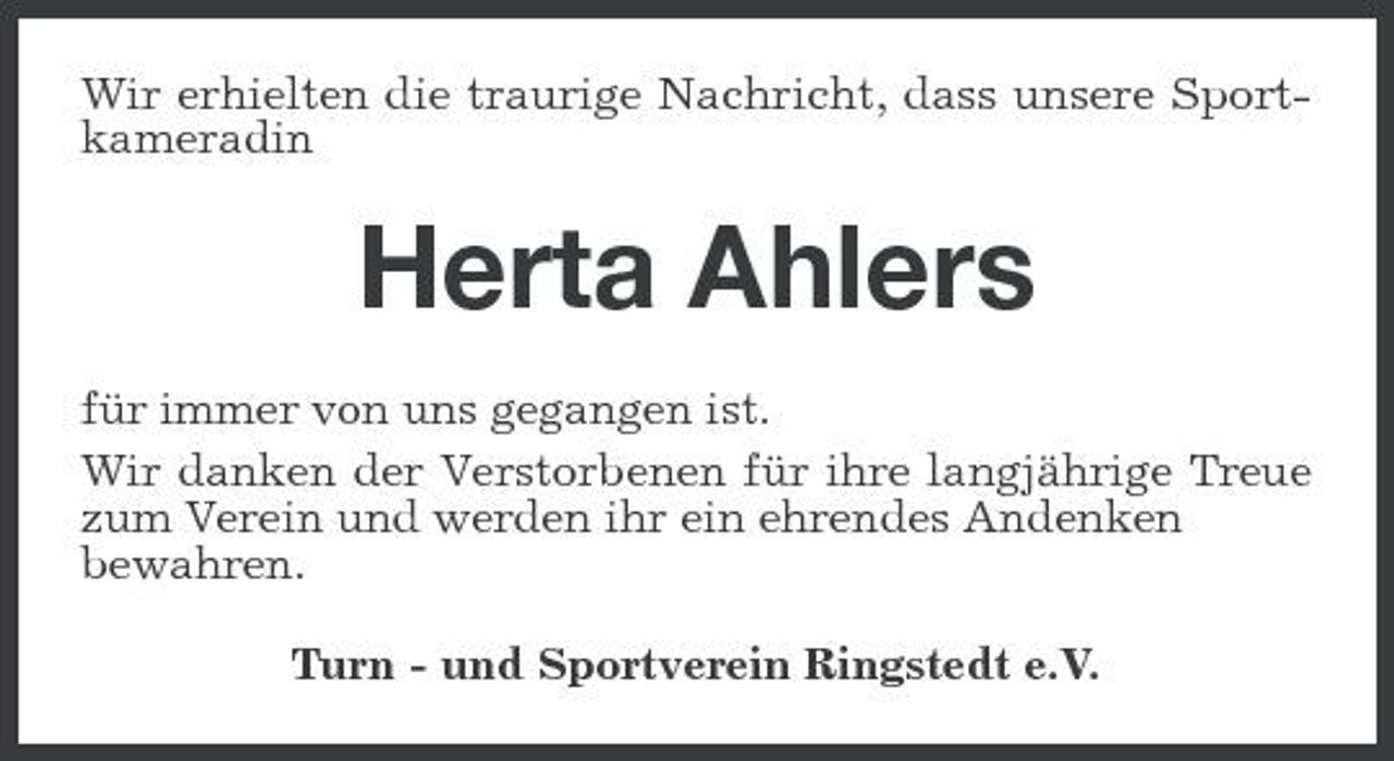<p>Wir erhielten die traurige Nachricht, dass unsere Sportkameradin</p><p>Herta Ahlers<br />für immer von uns gegangen ist. Wir danken der Verstorbenen für ihre langjährige Treue zum Verein und werden ihr ein ehrendes Andenken bewahren. Turn - und Sportverein Ringstedt e.V.</p>