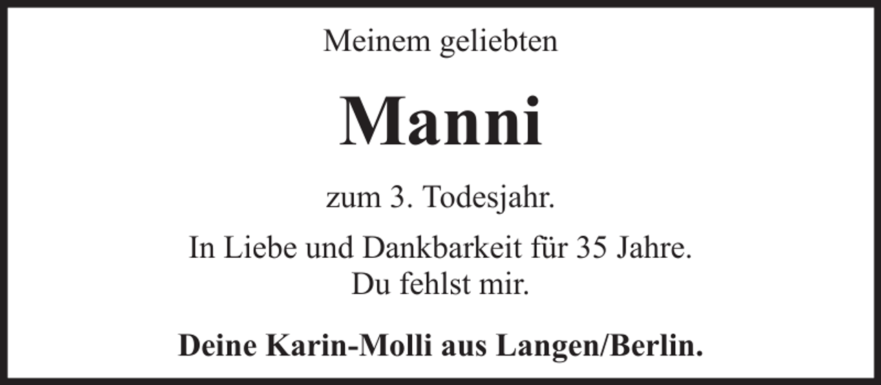 <p>Meinem geliebten</p><p>Manni<br />zum 3. Todesjahr.<br />In Liebe und Dankbarkeit für 35 Jahre.<br />Du fehlst mir.<br />Deine Karin-Molli aus Langen/Berlin.</p>