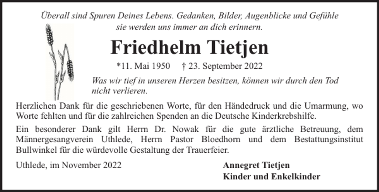 <p>Überall sind Spuren Deines Lebens. Gedanken, Bilder, Augenblicke und Gefühle<br />sie werden uns immer an dich erinnern.</p><p>Friedhelm Tietjen<br />*11. Mai 1950</p><p>† 23. September 2022</p><p>Was wir tief in unseren Herzen besitzen, können wir durch den Tod<br />nicht verlieren.<br />Herzlichen Dank für die geschriebenen Worte, für den Händedruck und die Umarmung, wo<br />Worte fehlten und für die zahlreichen Spenden an die Deutsche Kinderkrebshilfe.<br />Ein besonderer Dank gilt Herrn Dr. Nowak für die gute ärztliche Betreuung, dem<br />Männergesangverein Uthlede, Herrn Pastor Bloedhorn und dem Bestattungsinstitut<br />Bullwinkel für die würdevolle Gestaltung der Trauerfeier.<br />Uthlede, im November 2022</p><p>Annegret Tietjen<br />Kinder und Enkelkinder</p>