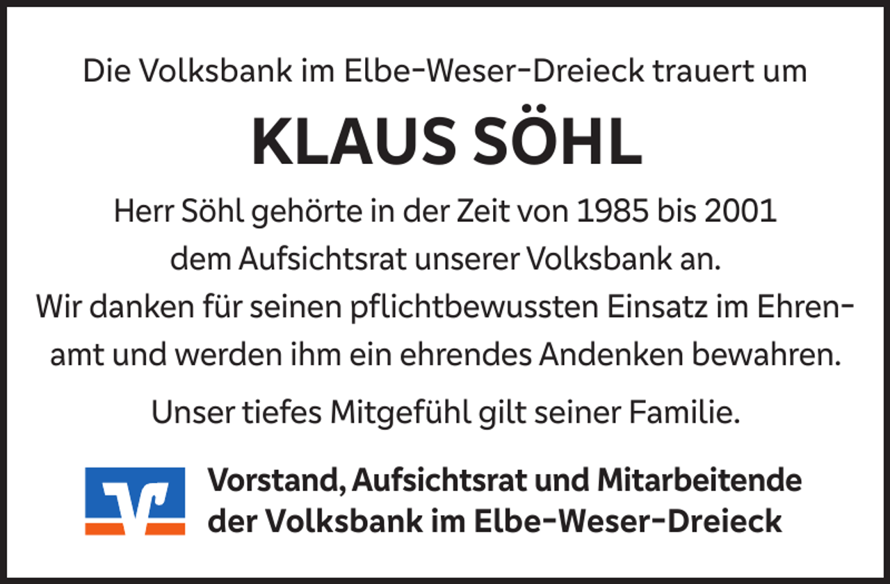<p>Die Volksbank im Elbe-Weser-Dreieck trauert um</p><p>KLAUS SÖHL<br />Herr Söhl gehörte in der Zeit von 1985 bis 2001<br />dem Aufsichtsrat unserer Volksbank an.<br />Wir danken für seinen pﬂichtbewussten Einsatz im Ehrenamt und werden ihm ein ehrendes Andenken bewahren.<br />Unser tiefes Mitgefühl gilt seiner Familie.<br />Vorstand, Aufsichtsrat und Mitarbeitende<br />der Volksbank im Elbe-Weser-Dreieck</p>