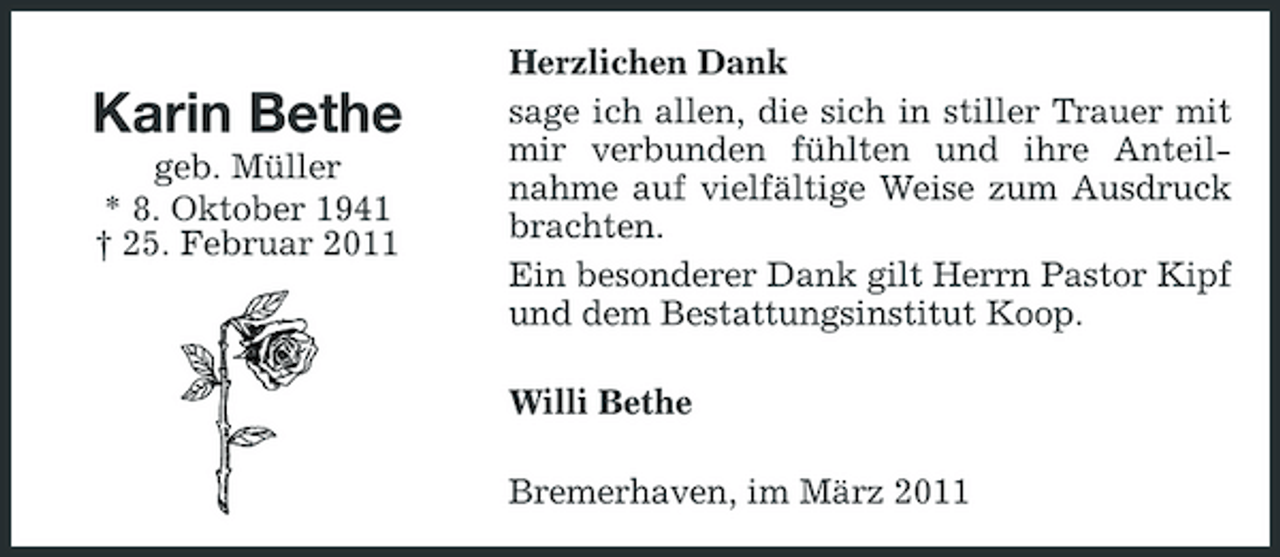 <p>Karin Bethe<br />geb. Müller * 8. Oktober 1941 † 25. Februar 2011</p><p>Herzlichen Dank sage ich allen, die sich in stiller Trauer mit mir verbunden fühlten und ihre Anteilnahme auf vielfältige Weise zum Ausdruck brachten. Ein besonderer Dank gilt Herrn Pastor Kipf und dem Bestattungsinstitut Koop. Willi Bethe Bremerhaven, im März 2011</p>