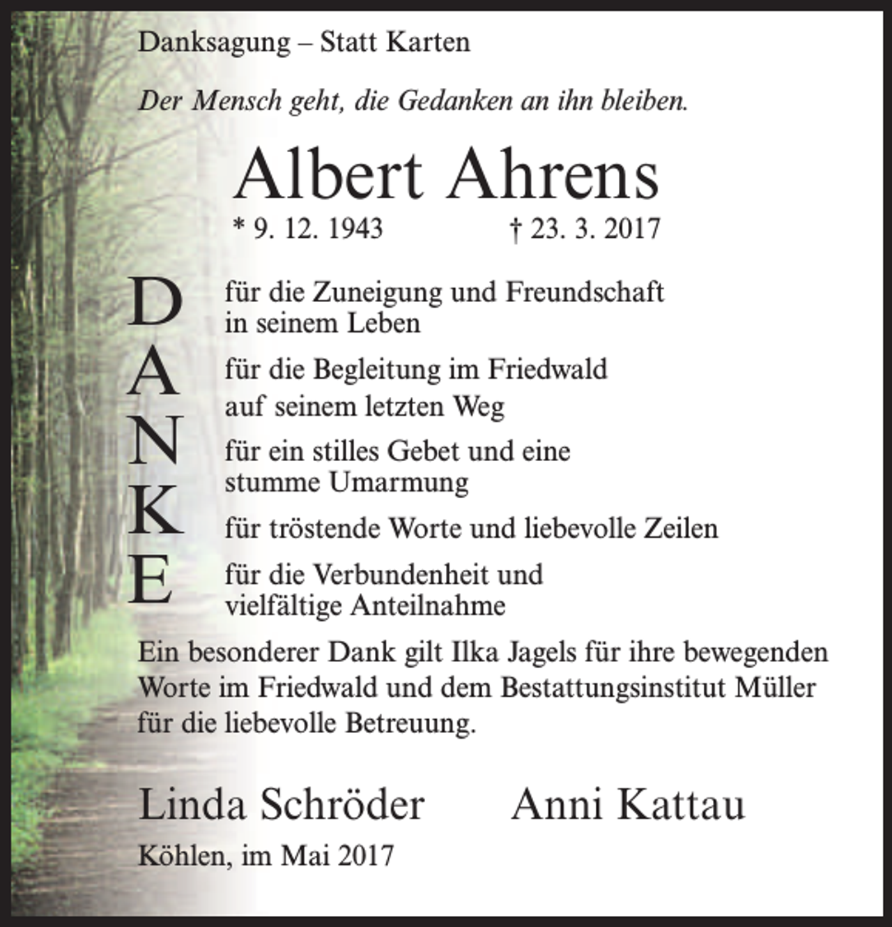 <p>Danksagung – Statt Karten<br />Der Mensch geht, die Gedanken an ihn bleiben.</p><p>Albert Ahrens</p><p>* 9. 12. 1943</p><p>D<br />A<br />N<br />K<br />E</p><p>† 23. 3. 2017</p><p>für die Zuneigung und Freundschaft<br />in seinem Leben<br />für die Begleitung im Friedwald<br />auf seinem letzten Weg<br />für ein stilles Gebet und eine<br />stumme Umarmung<br />für tröstende Worte und liebevolle Zeilen<br />für die Verbundenheit und<br />vielfältige Anteilnahme</p><p>Ein besonderer Dank gilt Ilka Jagels für ihre bewegenden<br />Worte im Friedwald und dem Bestattungsinstitut Müller<br />für die liebevolle Betreuung.</p><p>Linda Schröder<br />Köhlen, im Mai 2017</p><p>Anni Kattau</p>