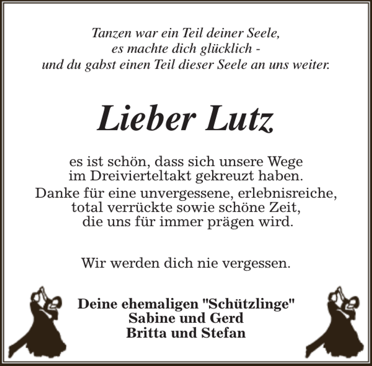 <p>Tanzen war ein Teil deiner Seele,<br />es machte dich glücklich und du gabst einen Teil dieser Seele an uns weiter.</p><p>Lieber Lutz<br />es ist schön, dass sich unsere Wege<br />im Dreivierteltakt gekreuzt haben.<br />Danke für eine unvergessene, erlebnisreiche,<br />total verrückte sowie schöne Zeit,<br />die uns für immer prägen wird.<br />Wir werden dich nie vergessen.<br />Deine ehemaligen "Schützlinge"<br />Sabine und Gerd<br />Britta und Stefan</p>