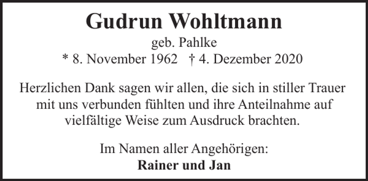 <p>Gudrun Wohltmann</p><p>geb. Pahlke<br />* 8. November 1962 † 4. Dezember 2020<br />Herzlichen Dank sagen wir allen, die sich in stiller Trauer<br />mit uns verbunden fühlten und ihre Anteilnahme auf<br />vielfältige Weise zum Ausdruck brachten.<br />Im Namen aller Angehörigen:<br />Rainer und Jan</p>