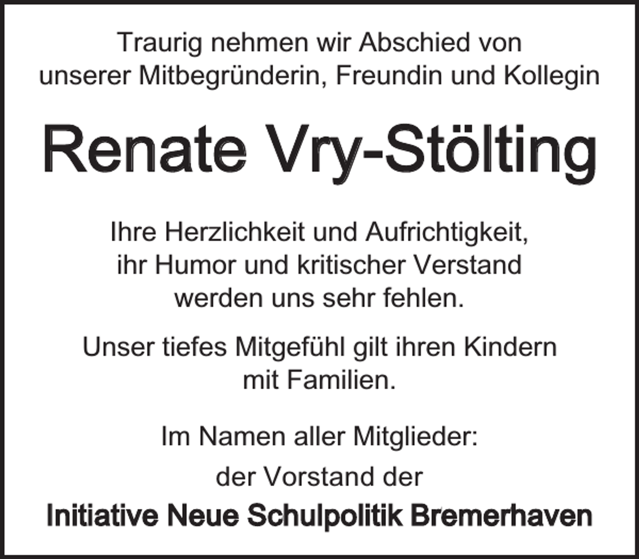 <p>Traurig nehmen wir Abschied von<br />unserer Mitbegründerin, Freundin und Kollegin</p><p>Renate Vry-Stölting<br />Ihre Herzlichkeit und Aufrichtigkeit,<br />ihr Humor und kritischer Verstand<br />werden uns sehr fehlen.<br />Unser tiefes Mitgefühl gilt ihren Kindern<br />mit Familien.<br />Im Namen aller Mitglieder:<br />der Vorstand der</p><p>Initiative Neue Schulpolitik Bremerhaven</p>