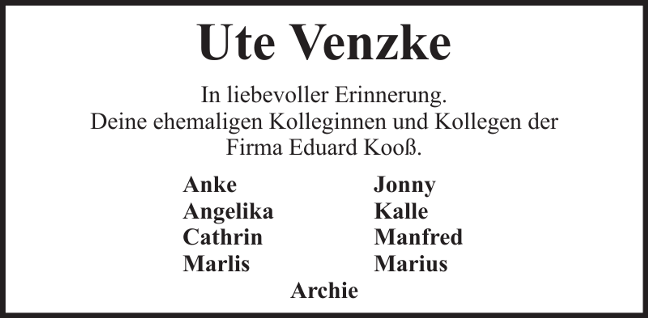 <p>Ute Venzke<br />In liebevoller Erinnerung.<br />Deine ehemaligen Kolleginnen und Kollegen der<br />Firma Eduard Kooß.<br />Anke<br />Angelika<br />Cathrin<br />Marlis</p><p>Jonny<br />Kalle<br />Manfred<br />Marius<br />Archie</p>
