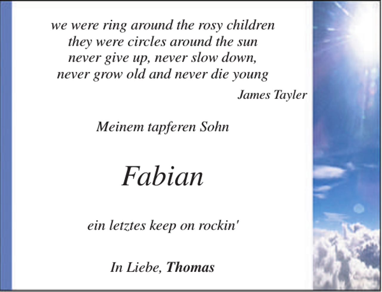 <p>we were ring around the rosy children<br />they were circles around the sun<br />never give up, never slow down,<br />never grow old and never die young<br />James Tayler</p><p>Meinem tapferen Sohn</p><p>Fabian<br />ein letztes keep on rockin'<br />In Liebe, Thomas</p>