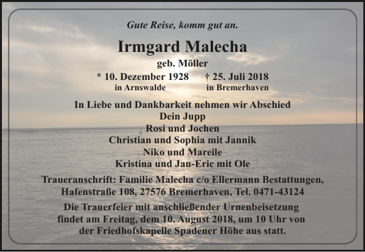 <p>Gute Reise, komm gut an.</p><p>Irmgard Malecha</p><p>geb. Möller<br />* 10. Dezember 1928<br />† 25. Juli 2018<br />in Arnswalde</p><p>in Bremerhaven</p><p>In Liebe und Dankbarkeit nehmen wir Abschied<br />Dein Jupp<br />Rosi und Jochen<br />Christian und Sophia mit Jannik<br />Niko und Mareile<br />Kristina und Jan-Eric mit Ole<br />Traueranschrift: Familie Malecha c/o Ellermann Bestattungen,<br />Hafenstraße 108, 27576 Bremerhaven, Tel. 0471-43124<br />Die Trauerfeier mit anschließender Urnenbeisetzung<br />findet am Freitag, dem 10. August 2018, um 10 Uhr von<br />der Friedhofskapelle Spadener Höhe aus statt.</p>