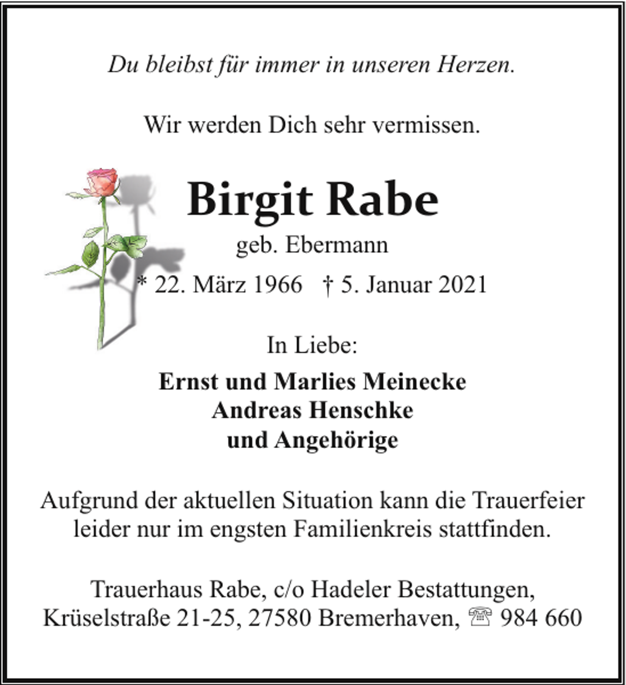 <p>Du bleibst für immer in unseren Herzen.<br />Wir werden Dich sehr vermissen.</p><p>Birgit Rabe<br />geb. Ebermann</p><p>* 22. März 1966 † 5. Januar 2021<br />In Liebe:<br />Ernst und Marlies Meinecke<br />Andreas Henschke<br />und Angehörige<br />Aufgrund der aktuellen Situation kann die Trauerfeier<br />leider nur im engsten Familienkreis stattfinden.<br />Trauerhaus Rabe, c/o Hadeler Bestattungen,<br />Krüselstraße 21-25, 27580 Bremerhaven, ' 984 660</p>