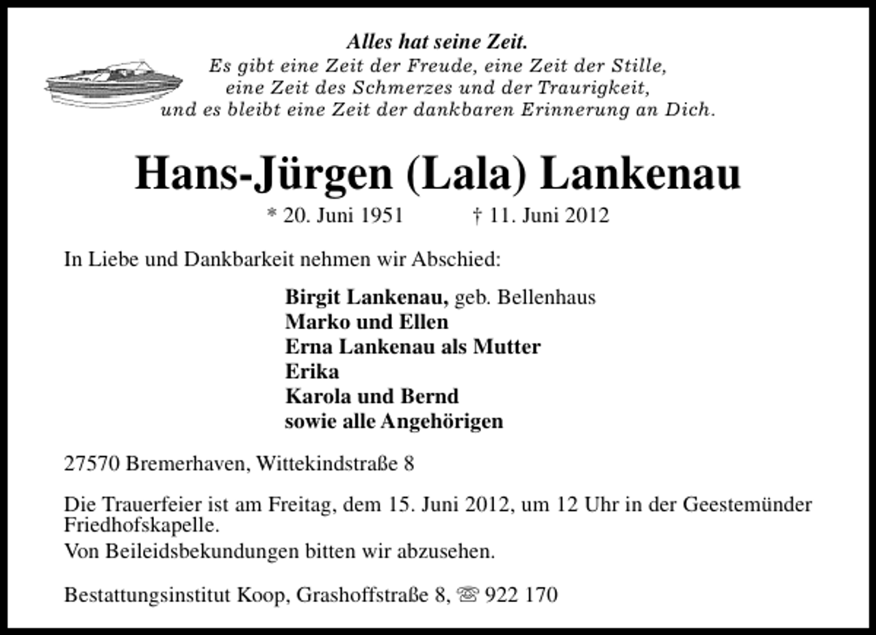 <p>Alles hat seine Zeit.</p><p>Es gibt eine Zeit der Freude, eine Zeit der Stille,<br />eine Zeit des Schmerzes und der Traurigkeit,<br />und es bleibt eine Zeit der dankbaren Erinnerung an Dich.</p><p>Hans-Jürgen (Lala) Lankenau<br />* 20. Juni 1951</p><p>† 11. Juni 2012</p><p>In Liebe und Dankbarkeit nehmen wir Abschied:<br />Birgit Lankenau, geb. Bellenhaus<br />Marko und Ellen<br />Erna Lankenau als Mutter<br />Erika<br />Karola und Bernd<br />sowie alle Angehörigen<br />27570 Bremerhaven, Wittekindstraße 8<br />Die Trauerfeier ist am Freitag, dem 15. Juni 2012, um 12 Uhr in der Geestemünder<br />Friedhofskapelle.<br />Von Beileidsbekundungen bitten wir abzusehen.<br />Bestattungsinstitut Koop, Grashoffstraße 8, s 922 170</p>