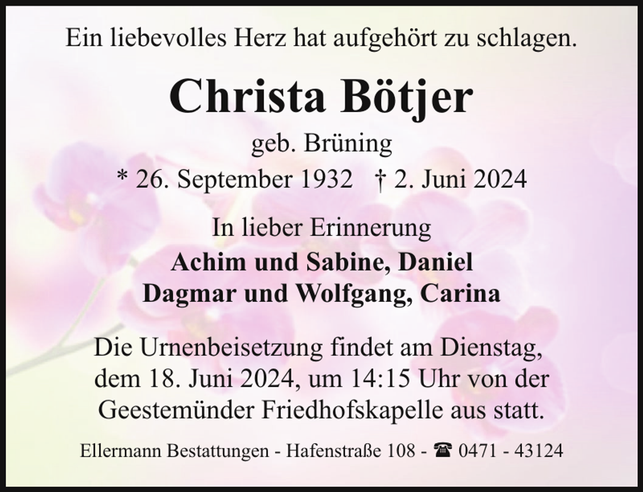 <p>Ein liebevolles Herz hat aufgehört zu schlagen.</p><p>Christa Bötjer</p><p>geb. Brüning<br />* 26. September 1932 † 2. Juni 2024<br />In lieber Erinnerung<br />Achim und Sabine, Daniel<br />Dagmar und Wolfgang, Carina<br />Die Urnenbeisetzung findet am Dienstag,<br />dem 18. Juni 2024, um 14:15 Uhr von der<br />Geestemünder Friedhofskapelle aus statt.<br />Ellermann Bestattungen - Hafenstraße 108 - ( 0471 - 43124</p>