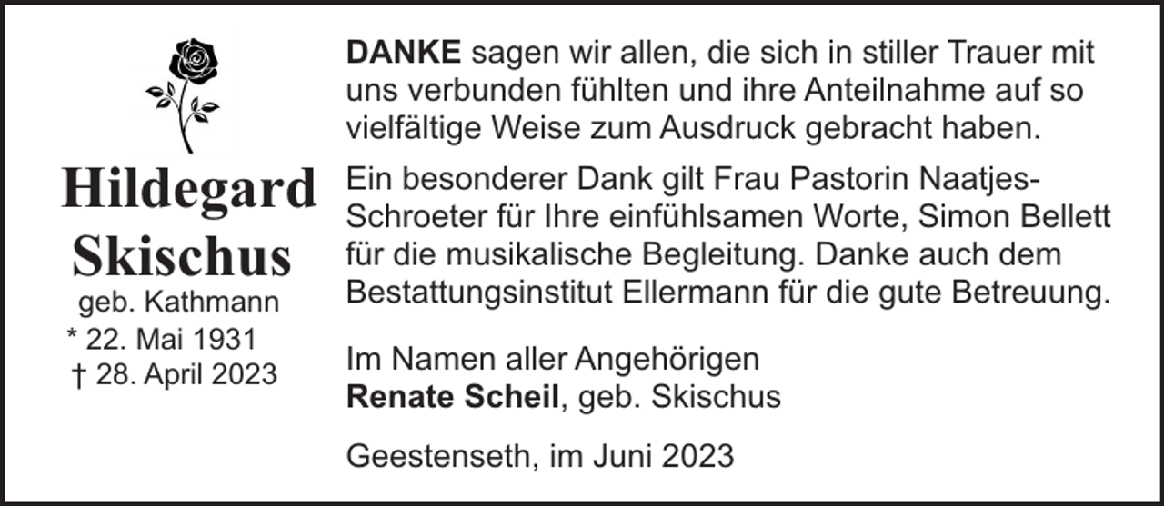 <p>DANKE sagen wir allen, die sich in stiller Trauer mit<br />uns verbunden fühlten und ihre Anteilnahme auf so<br />vielfältige Weise zum Ausdruck gebracht haben.</p><p>Hildegard<br />Skischus<br />geb. Kathmann<br />* 22. Mai 1931<br />† 28. April 2023</p><p>Ein besonderer Dank gilt Frau Pastorin NaatjesSchroeter für Ihre einfühlsamen Worte, Simon Bellett<br />für die musikalische Begleitung. Danke auch dem<br />Bestattungsinstitut Ellermann für die gute Betreuung.<br />Im Namen aller Angehörigen<br />Renate Scheil, geb. Skischus<br />Geestenseth, im Juni 2023</p>