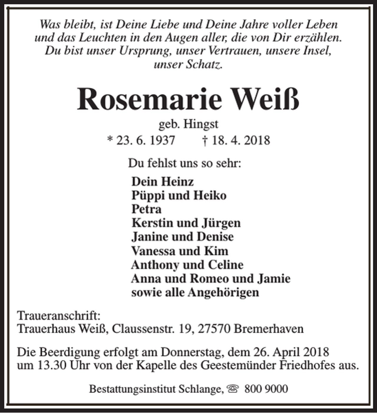 <p>Was bleibt, ist Deine Liebe und Deine Jahre voller Leben<br />und das Leuchten in den Augen aller, die von Dir erzählen.<br />Du bist unser Ursprung, unser Vertrauen, unsere Insel,<br />unser Schatz.</p><p>Rosemarie Weiß<br />geb. Hingst<br />* 23. 6. 1937<br />† 18. 4. 2018</p><p>Du fehlst uns so sehr:<br />Dein Heinz<br />Püppi und Heiko<br />Petra<br />Kerstin und Jürgen<br />Janine und Denise<br />Vanessa und Kim<br />Anthony und Celine<br />Anna und Romeo und Jamie<br />sowie alle Angehörigen<br />Traueranschrift:<br />Trauerhaus Weiß, Claussenstr. 19, 27570 Bremerhaven<br />Die Beerdigung erfolgt am Donnerstag, dem 26. April 2018<br />um 13.30 Uhr von der Kapelle des Geestemünder Friedhofes aus.<br />Bestattungsinstitut Schlange, s 800 9000</p>