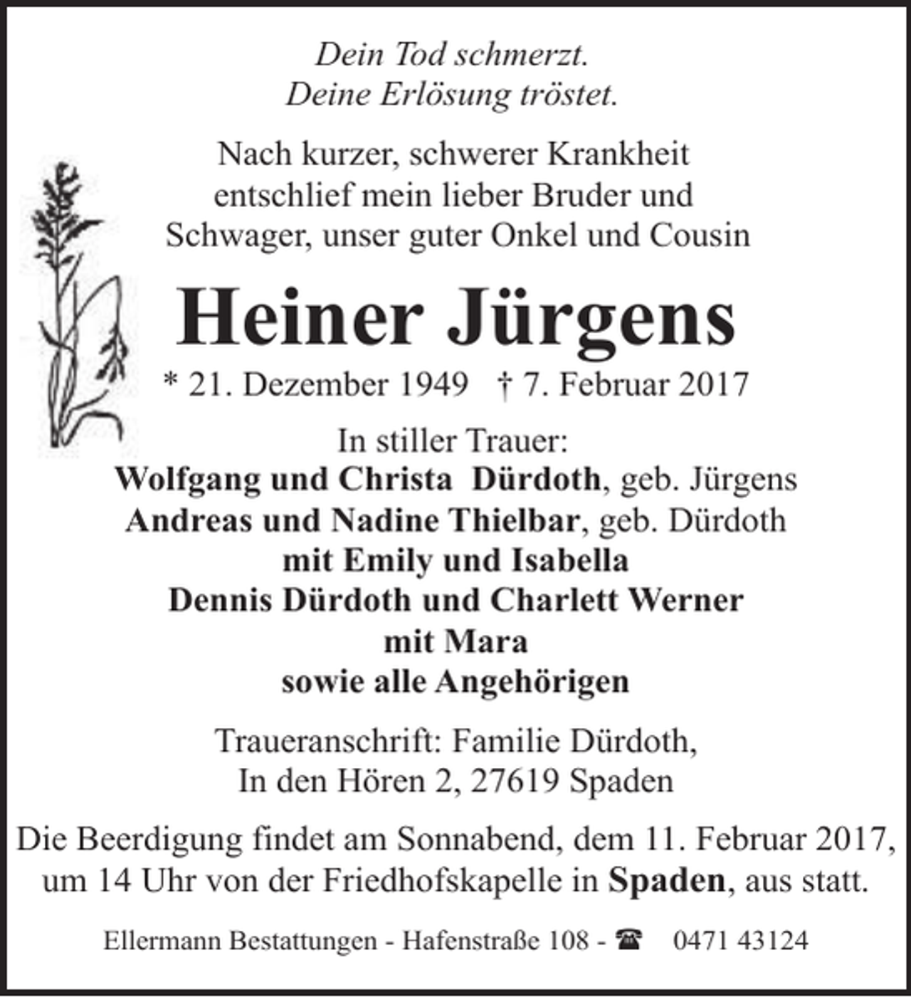 <p>Dein Tod schmerzt.<br />Deine Erlösung tröstet.<br />Nach kurzer, schwerer Krankheit<br />entschlief mein lieber Bruder und<br />Schwager, unser guter Onkel und Cousin</p><p>Heiner Jürgens</p><p>* 21. Dezember 1949 † 7. Februar 2017<br />In stiller Trauer:<br />Wolfgang und Christa Dürdoth, geb. Jürgens<br />Andreas und Nadine Thielbar, geb. Dürdoth<br />mit Emily und Isabella<br />Dennis Dürdoth und Charlett Werner<br />mit Mara<br />sowie alle Angehörigen<br />Traueranschrift: Familie Dürdoth,<br />In den Hören 2, 27619 Spaden<br />Die Beerdigung findet am Sonnabend, dem 11. Februar 2017,<br />um 14 Uhr von der Friedhofskapelle in Spaden, aus statt.<br />Ellermann Bestattungen - Hafenstraße 108 - (</p><p>0471 43124</p>