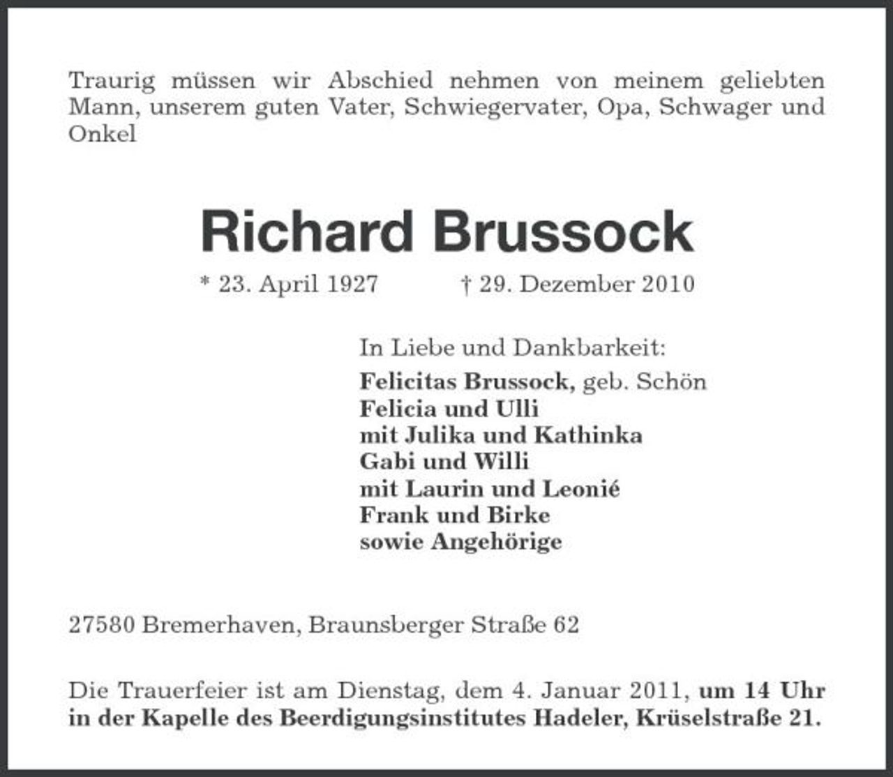 <p>Traurig müssen wir Abschied nehmen von meinem geliebten Mann, unserem guten Vater, Schwiegervater, Opa, Schwager und Onkel</p><p>Richard Brussock<br />* 23. April 1927 † 29. Dezember 2010 In Liebe und Dankbarkeit: Felicitas Brussock, geb. Schön Felicia und Ulli mit Julika und Kathinka Gabi und Willi mit Laurin und Leonié Frank und Birke sowie Angehörige 27580 Bremerhaven, Braunsberger Straße 62 Die Trauerfeier ist am Dienstag, dem 4. Januar 2011, um 14 Uhr in der Kapelle des Beerdigungsinstitutes Hadeler, Krüselstraße 21.</p>