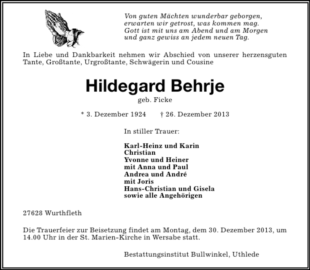 <p>Von guten Mächten wunderbar geborgen,<br />erwarten wir getrost, was kommen mag.<br />Gott ist mit uns am Abend und am Morgen<br />und ganz gewiss an jedem neuen Tag.<br />In Liebe und Dankbarkeit nehmen wir Abschied von unserer herzensguten<br />Tante, Großtante, Urgroßtante, Schwägerin und Cousine</p><p>Hildegard Behrje<br />geb. Ficke</p><p>* 3. Dezember 1924</p><p>† 26. Dezember 2013</p><p>In stiller Trauer:<br />Karl-Heinz und Karin<br />Christian<br />Yvonne und Heiner<br />mit Anna und Paul<br />Andrea und André<br />mit Joris<br />Hans-Christian und Gisela<br />sowie alle Angehörigen<br />27628 Wurthfleth<br />Die Trauerfeier zur Beisetzung findet am Montag, dem 30. Dezember 2013, um<br />14.00 Uhr in der St. Marien-Kirche in Wersabe statt.<br />Bestattungsinstitut Bullwinkel, Uthlede</p>