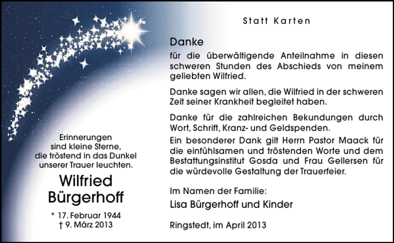 <p>Statt Karten</p><p>Danke<br />für die überwältigende Anteilnahme in diesen<br />schweren Stunden des Abschieds von meinem<br />geliebten Wilfried.<br />Danke sagen wir allen, die Wilfried in der schweren<br />Zeit seiner Krankheit begleitet haben.</p><p>Erinnerungen<br />sind kleine Sterne,<br />die tröstend in das Dunkel<br />unserer Trauer leuchten.</p><p>Wilfried<br />Bürgerhoff<br />* 17. Februar 1944<br />† 9. März 2013</p><p>Danke für die zahlreichen Bekundungen durch<br />Wort, Schrift, Kranz- und Geldspenden.<br />Ein besonderer Dank gilt Herrn Pastor Maack für<br />die einfühlsamen und tröstenden Worte und dem<br />Bestattungsinstitut Gosda und Frau Gellersen für<br />die würdevolle Gestaltung der Trauerfeier.<br />Im Namen der Familie:</p><p>Lisa Bürgerhoff und Kinder<br />Ringstedt, im April 2013</p>