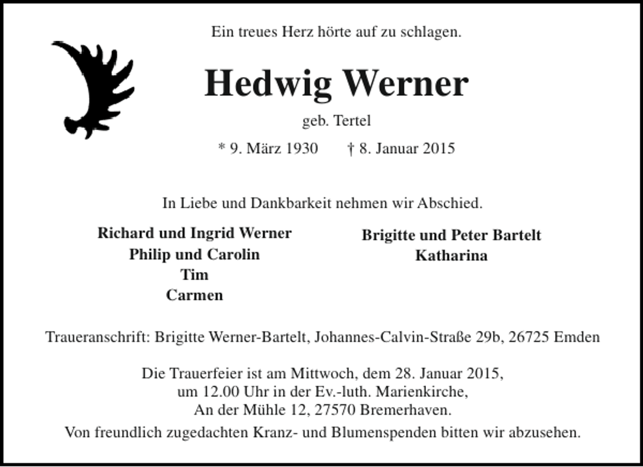 <p>Ein treues Herz hörte auf zu schlagen.</p><p>Hedwig Werner<br />geb. Tertel<br />* 9. März 1930</p><p>† 8. Januar 2015</p><p>In Liebe und Dankbarkeit nehmen wir Abschied.<br />Richard und Ingrid Werner<br />Philip und Carolin<br />Tim<br />Carmen</p><p>Brigitte und Peter Bartelt<br />Katharina</p><p>Traueranschrift: Brigitte Werner-Bartelt, Johannes-Calvin-Straße 29b, 26725 Emden<br />Die Trauerfeier ist am Mittwoch, dem 28. Januar 2015,<br />um 12.00 Uhr in der Ev.-luth. Marienkirche,<br />An der Mühle 12, 27570 Bremerhaven.<br />Von freundlich zugedachten Kranz- und Blumenspenden bitten wir abzusehen.</p>