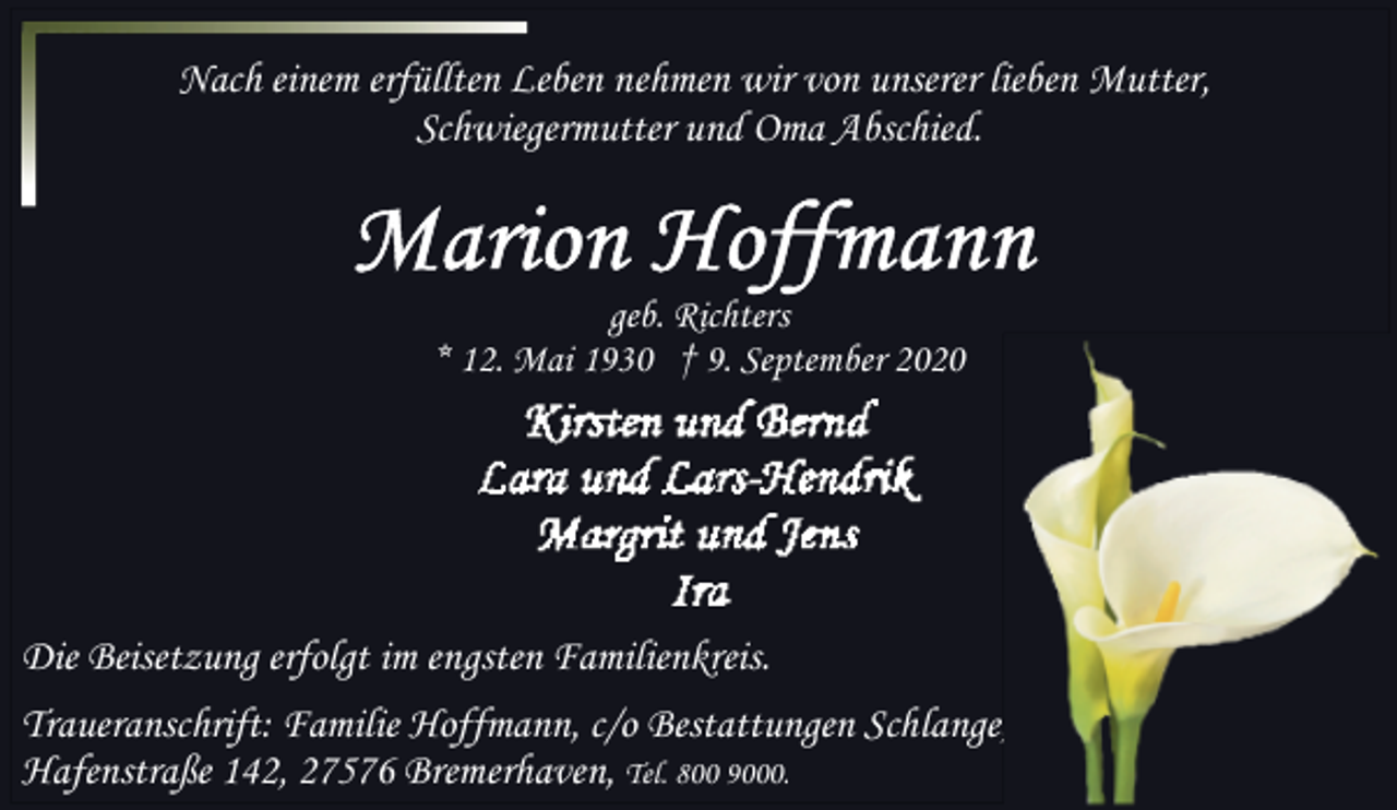 <p>Nach einem erfüllten Leben nehmen wir von unserer lieben Mutter,<br />Schwiegermutter und Oma Abschied.</p><p>geb. Richters<br />* 12. Mai 1930 † 9. September 2020</p><p>Die Beisetzung erfolgt im engsten Familienkreis.<br />Traueranschrift: Familie Hoffmann, c/o Bestattungen Schlange,<br />Hafenstraße 142, 27576 Bremerhaven, Tel. 800 9000.</p>