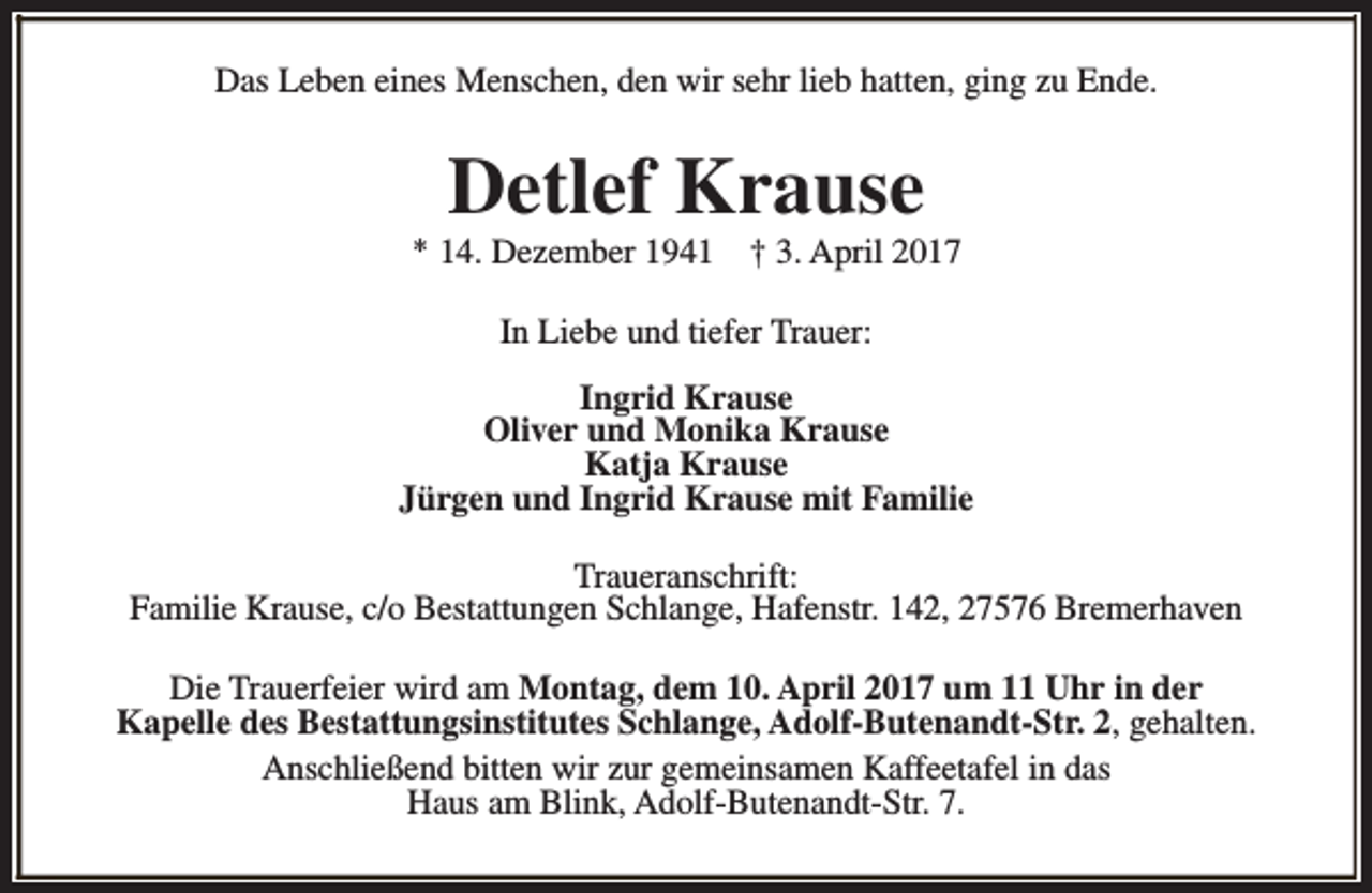 <p>Das Leben eines Menschen, den wir sehr lieb hatten, ging zu Ende.</p><p>Detlef Krause</p><p>* 14. Dezember 1941</p><p>† 3. April 2017</p><p>In Liebe und tiefer Trauer:<br />Ingrid Krause<br />Oliver und Monika Krause<br />Katja Krause<br />Jürgen und Ingrid Krause mit Familie<br />Traueranschrift:<br />Familie Krause, c/o Bestattungen Schlange, Hafenstr. 142, 27576 Bremerhaven<br />Die Trauerfeier wird am Montag, dem 10. April 2017 um 11 Uhr in der<br />Kapelle des Bestattungsinstitutes Schlange, Adolf-Butenandt-Str. 2, gehalten.<br />Anschließend bitten wir zur gemeinsamen Kaffeetafel in das<br />Haus am Blink, Adolf-Butenandt-Str. 7.</p>