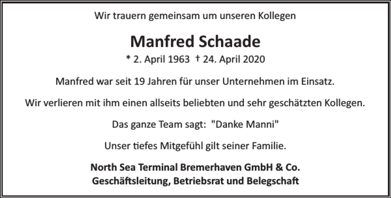<p>Wir trauern gemeinsam um unseren Kollegen</p><p>Manfred Schaade</p><p>* 2. April 1963 † 24. April 2020<br />Manfred war seit 19 Jahren für unser Unternehmen im Einsatz.<br />Wir verlieren mit ihm einen allseits beliebten und sehr geschätzten Kollegen.<br />Das ganze Team sagt: "Danke Manni"<br />Unser �efes Mitgefühl gilt seiner Familie.<br />North Sea Terminal Bremerhaven GmbH &amp; Co.<br />Geschä�sleitung, Betriebsrat und Belegscha�</p>