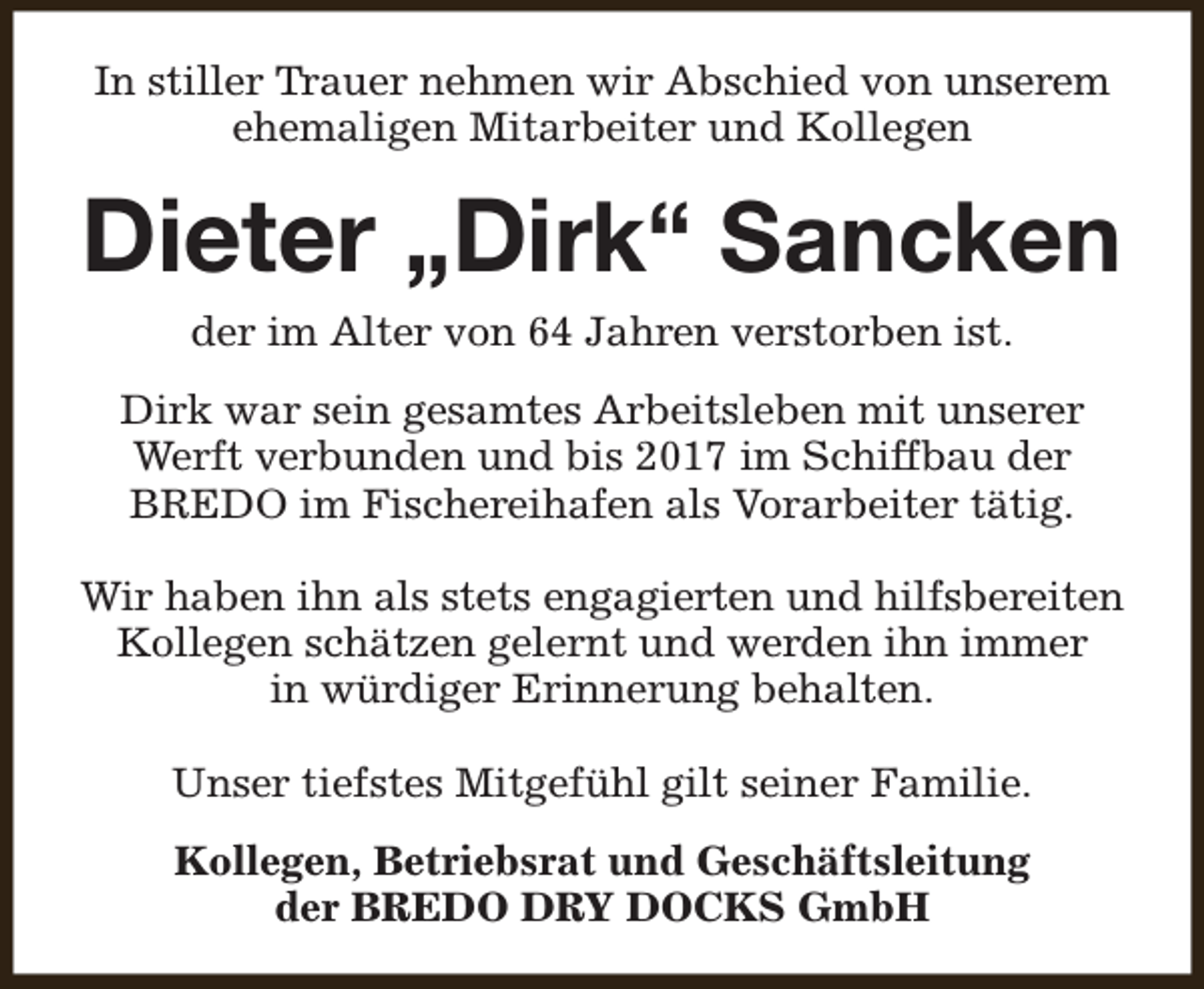 <p>In stiller Trauer nehmen wir Abschied von unserem<br />ehemaligen Mitarbeiter und Kollegen</p><p>Dieter „Dirk“ Sancken<br />der im Alter von 64 Jahren verstorben ist.</p><p>Dirk war sein gesamtes Arbeitsleben mit unserer<br />Werft verbunden und bis 2017 im Schiffbau der<br />BREDO im Fischereihafen als Vorarbeiter tätig.<br />Wir haben ihn als stets engagierten und hilfsbereiten<br />Kollegen schätzen gelernt und werden ihn immer<br />in würdiger Erinnerung behalten.<br />Unser tiefstes Mitgefühl gilt seiner Familie.<br />Kollegen, Betriebsrat und Geschäftsleitung<br />der BREDO DRY DOCKS GmbH</p>