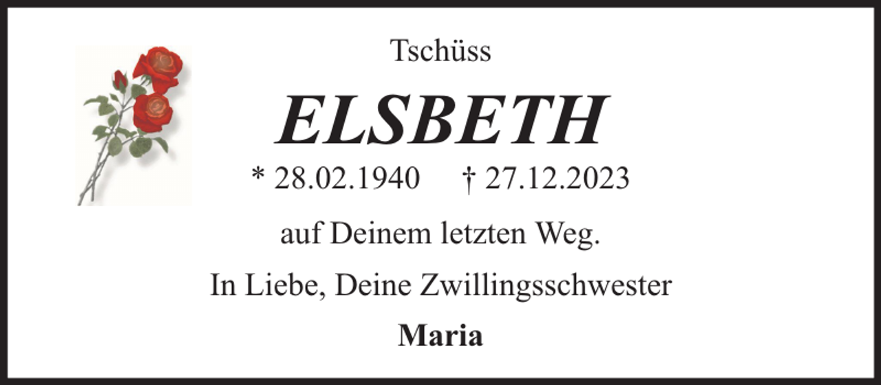 <p>Tschüss</p><p>ELSBETH</p><p>* 28.02.1940</p><p>† 27.12.2023</p><p>auf Deinem letzten Weg.<br />In Liebe, Deine Zwillingsschwester<br />Maria</p>