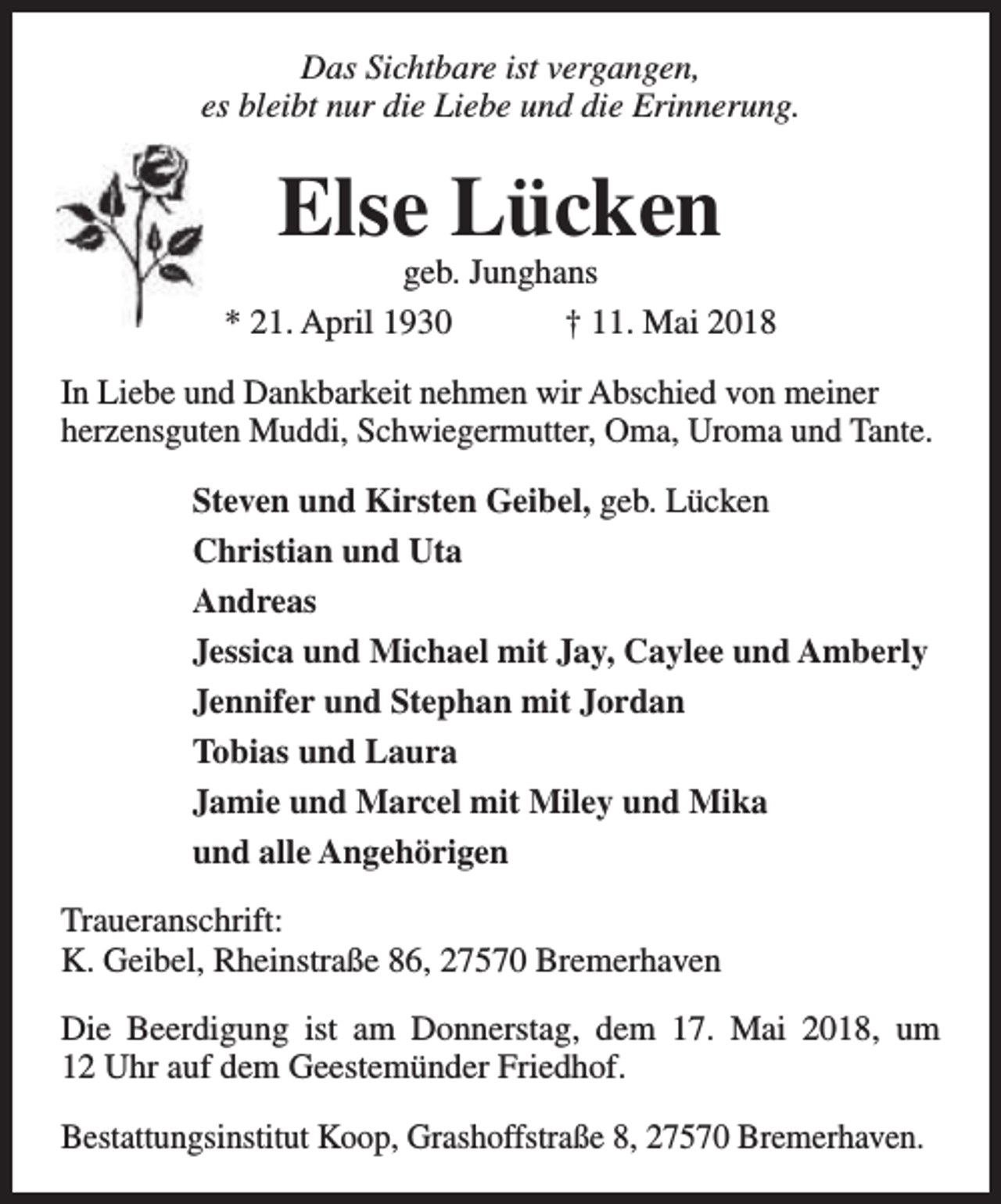 <p>Das Sichtbare ist vergangen,<br />es bleibt nur die Liebe und die Erinnerung.</p><p>Else Lücken</p><p>geb. Junghans<br />* 21. April 1930<br />† 11. Mai 2018<br />In Liebe und Dankbarkeit nehmen wir Abschied von meiner<br />herzensguten Muddi, Schwiegermutter, Oma, Uroma und Tante.<br />Steven und Kirsten Geibel, geb. Lücken<br />Christian und Uta<br />Andreas<br />Jessica und Michael mit Jay, Caylee und Amberly<br />Jennifer und Stephan mit Jordan<br />Tobias und Laura<br />Jamie und Marcel mit Miley und Mika<br />und alle Angehörigen<br />Traueranschrift:<br />K. Geibel, Rheinstraße 86, 27570 Bremerhaven<br />Die Beerdigung ist am Donnerstag, dem 17. Mai 2018, um<br />12 Uhr auf dem Geestemünder Friedhof.<br />Bestattungsinstitut Koop, Grashoffstraße 8, 27570 Bremerhaven.</p>