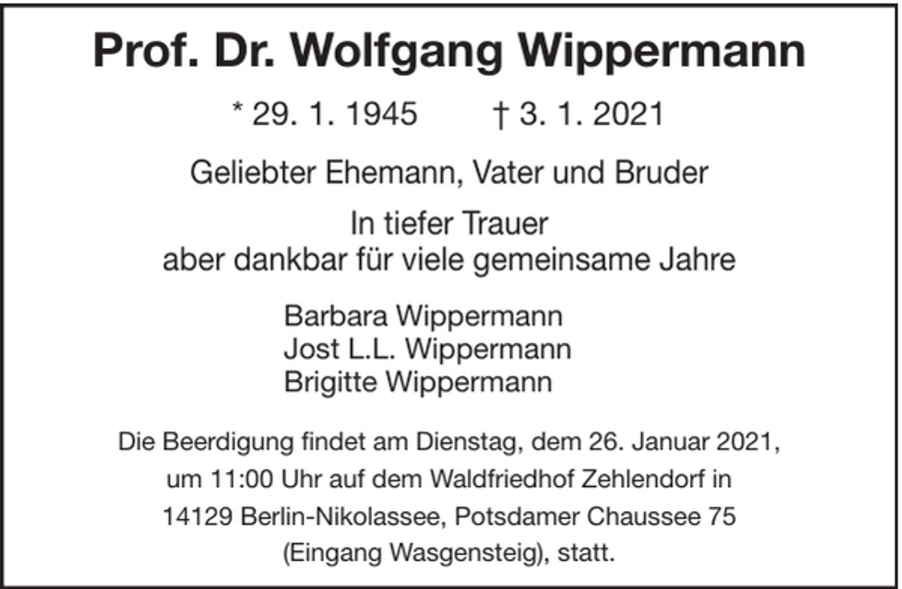 <p>Prof. Dr. Wolfgang Wippermann<br />* 29. 1. 1945</p><p>† 3. 1. 2021</p><p>Geliebter Ehemann, Vater und Bruder<br />In tiefer Trauer<br />aber dankbar für viele gemeinsame Jahre<br />Barbara Wippermann<br />Jost L.L. Wippermann<br />Brigitte Wippermann<br />Die Beerdigung findet am Dienstag, dem 26. Januar 2021,<br />um 11:00 Uhr auf dem Waldfriedhof Zehlendorf in<br />14129 Berlin-Nikolassee, Potsdamer Chaussee 75<br />(Eingang Wasgensteig), statt.</p>